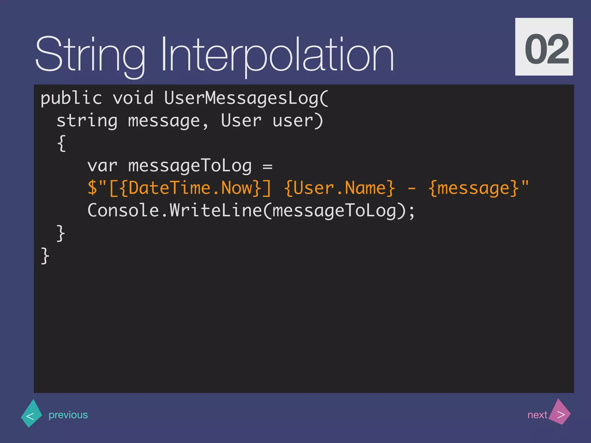 >< nextprevious
String Interpolation 02
public void UserMessagesLog(
string message, User user)
{
var messageToLog =
$"[{DateTime.Now}] {User.Name} - {message}"
Console.WriteLine(messageToLog);
}
}
 