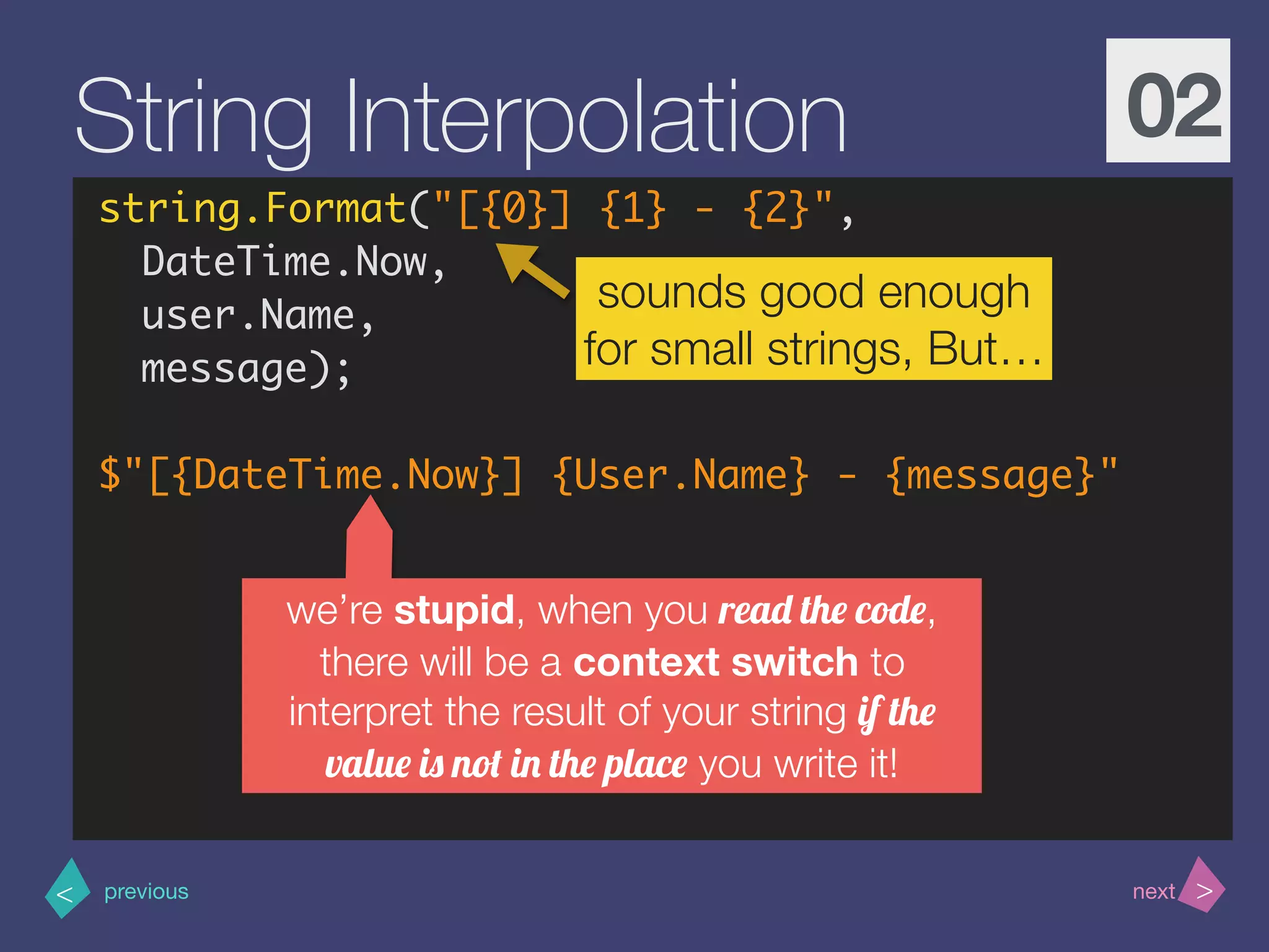 >< nextprevious
String Interpolation 02
string.Format("[{0}] {1} - {2}",
DateTime.Now,
user.Name,
message);
$"[{DateTime.Now}] {User.Name} - {message}"
sounds good enough
for small strings, But…
we’re stupid, when you read the code,
there will be a context switch to
interpret the result of your string if the
value is not in the place you write it!
 