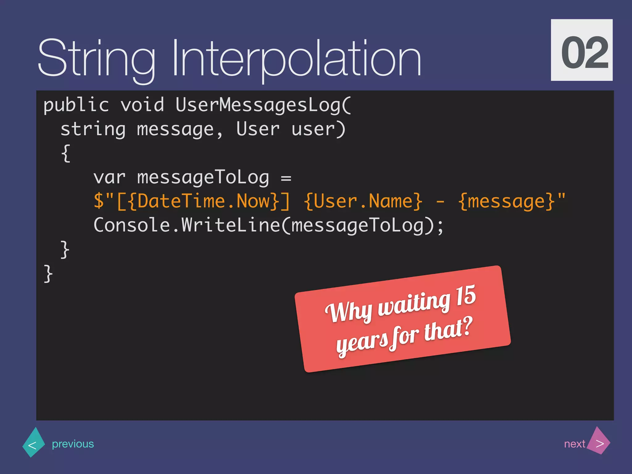 >< nextprevious
String Interpolation 02
public void UserMessagesLog(
string message, User user)
{
var messageToLog =
$"[{DateTime.Now}] {User.Name} - {message}"
Console.WriteLine(messageToLog);
}
}
Why waiting 15
years for that?
 