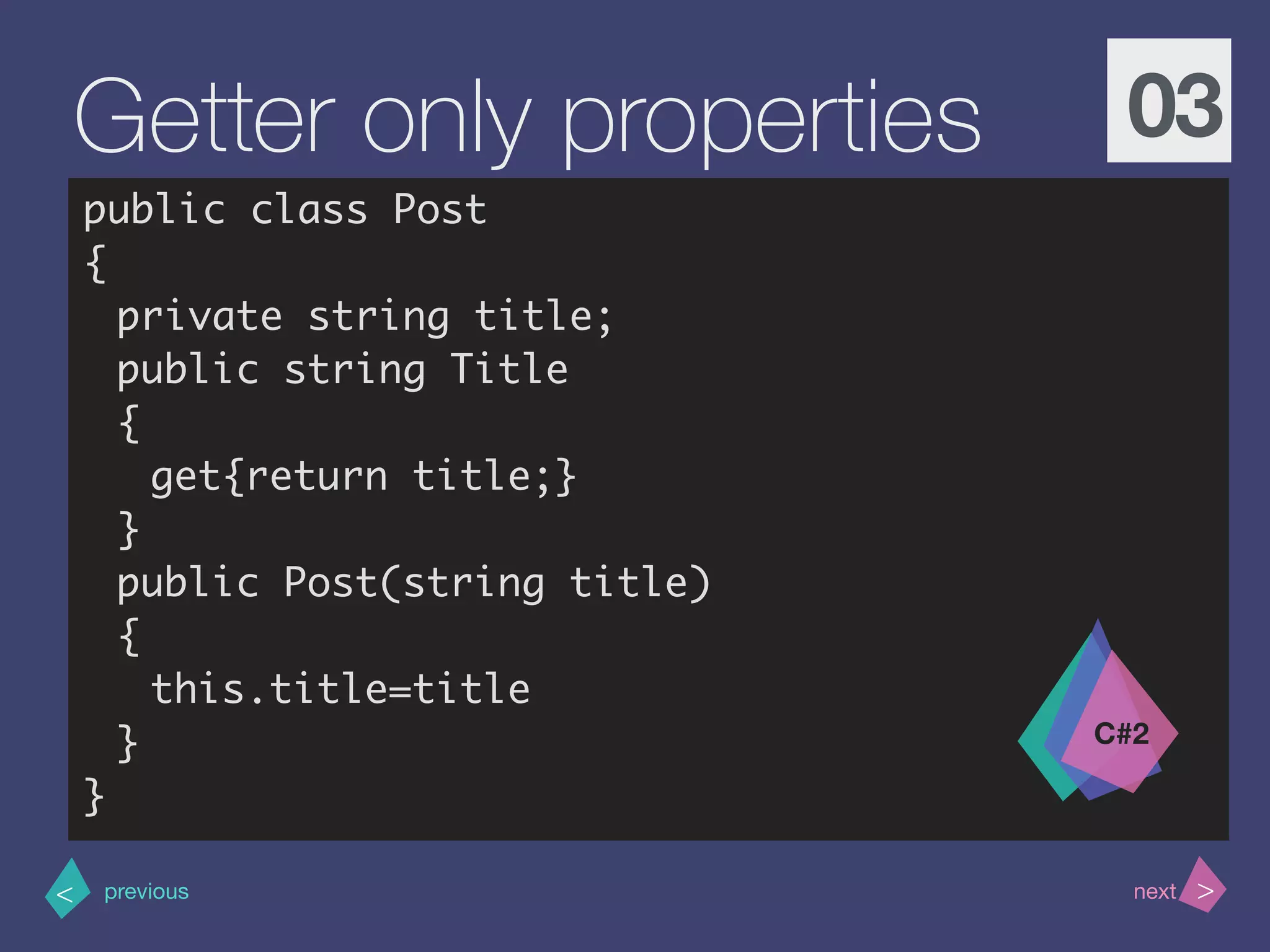 >< nextprevious
Getter only properties 03
public class Post
{
private string title;
public string Title
{
get{return title;}
}
public Post(string title)
{
this.title=title
}
}
C#2
 