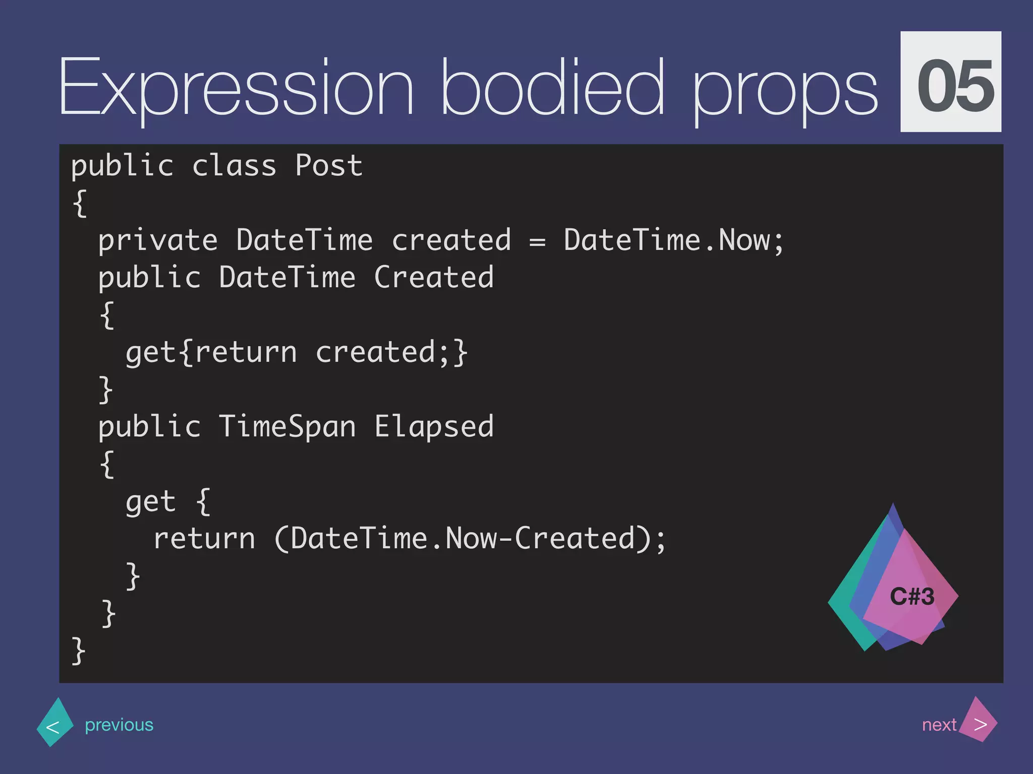>< nextprevious
Expression bodied props 05
public class Post
{
private DateTime created = DateTime.Now;
public DateTime Created
{
get{return created;}
}
public TimeSpan Elapsed
{
get {
return (DateTime.Now-Created);
}
}
}
C#3
 
