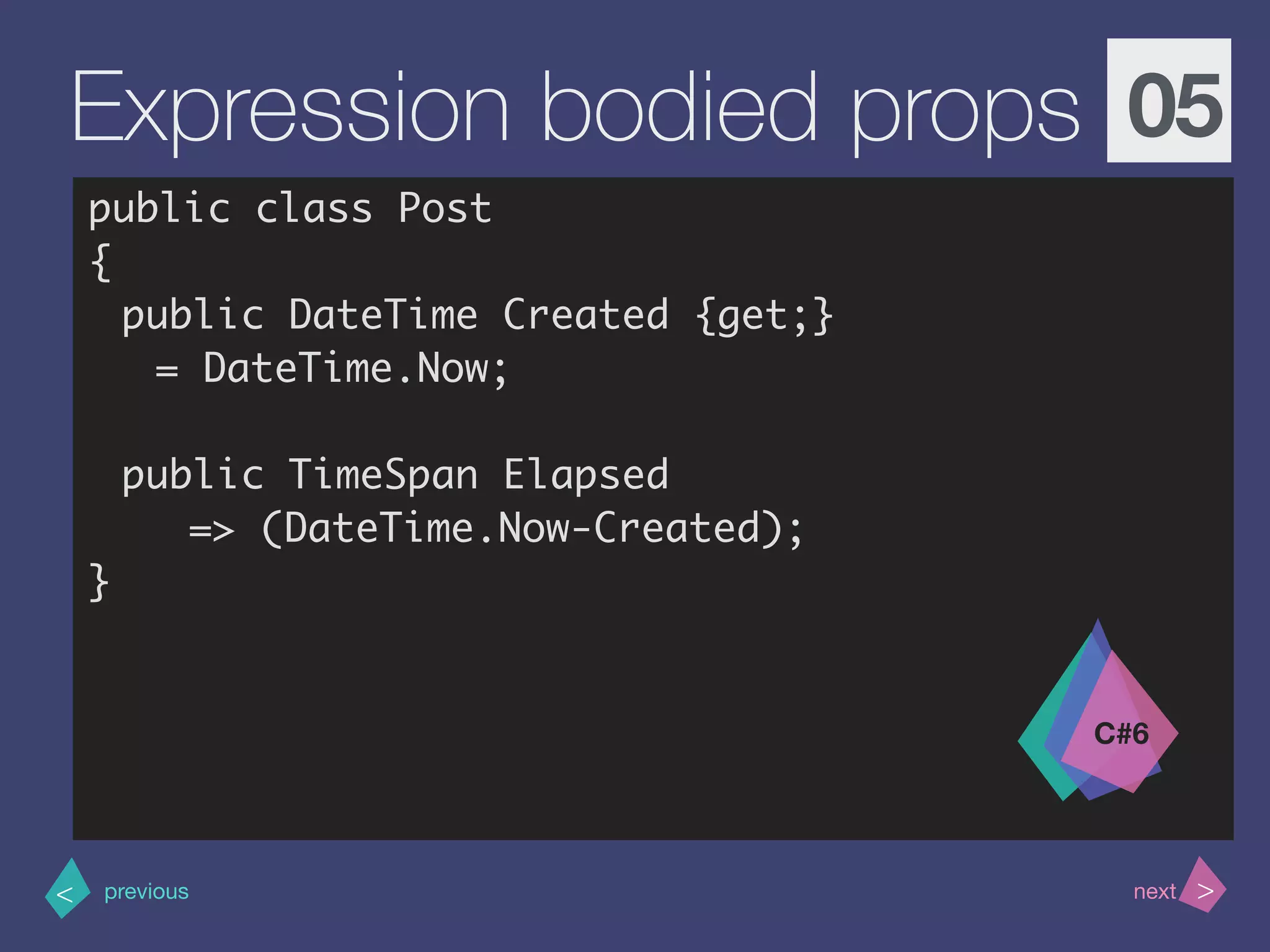 >< nextprevious
Expression bodied props 05
public class Post
{
public DateTime Created {get;}
= DateTime.Now;
public TimeSpan Elapsed
=> (DateTime.Now-Created);
}
C#6
 