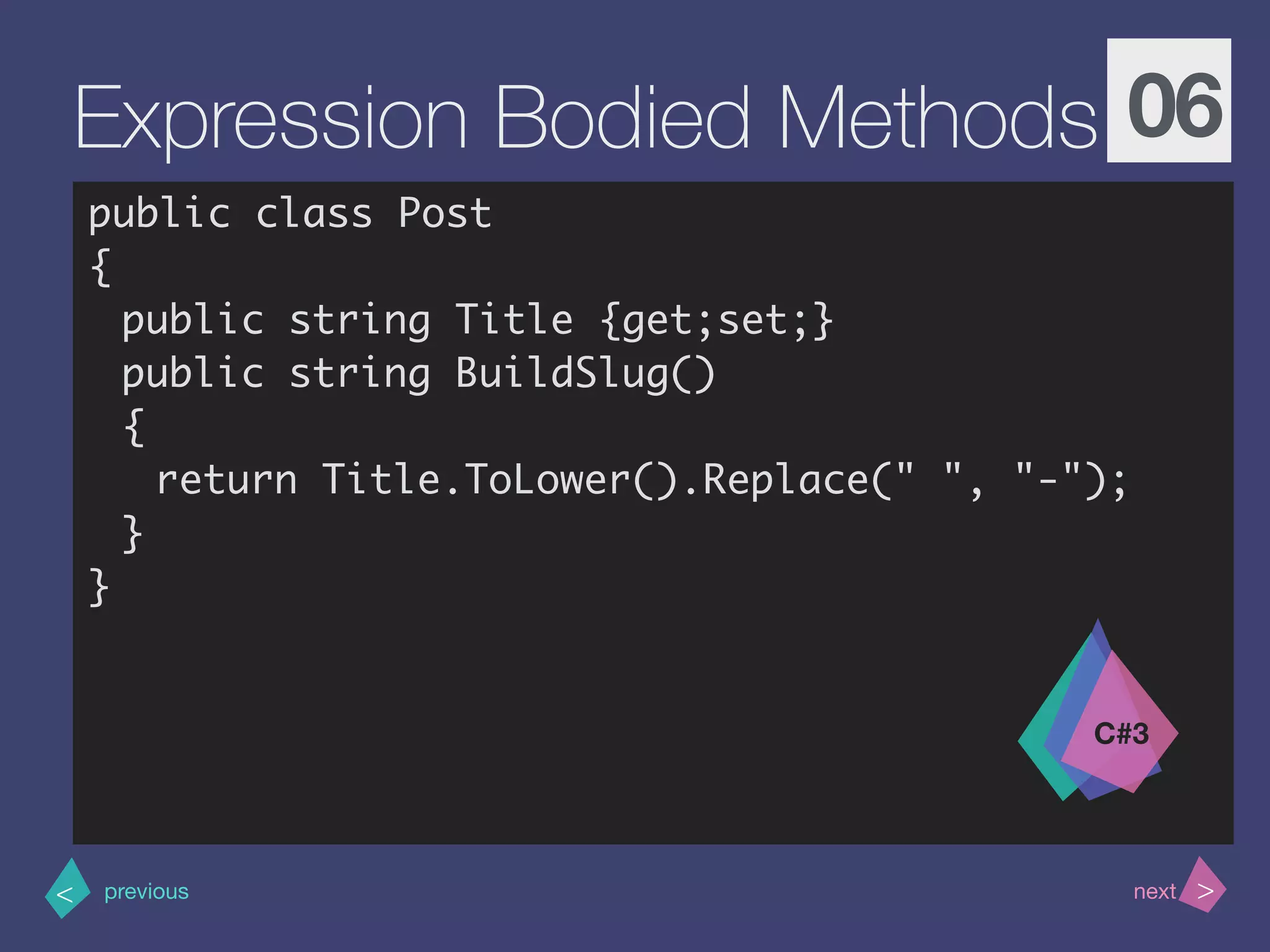 >< nextprevious
Expression Bodied Methods 06
public class Post
{
public string Title {get;set;}
public string BuildSlug()
{
return Title.ToLower().Replace(" ", "-"); 
}
}
C#3
 