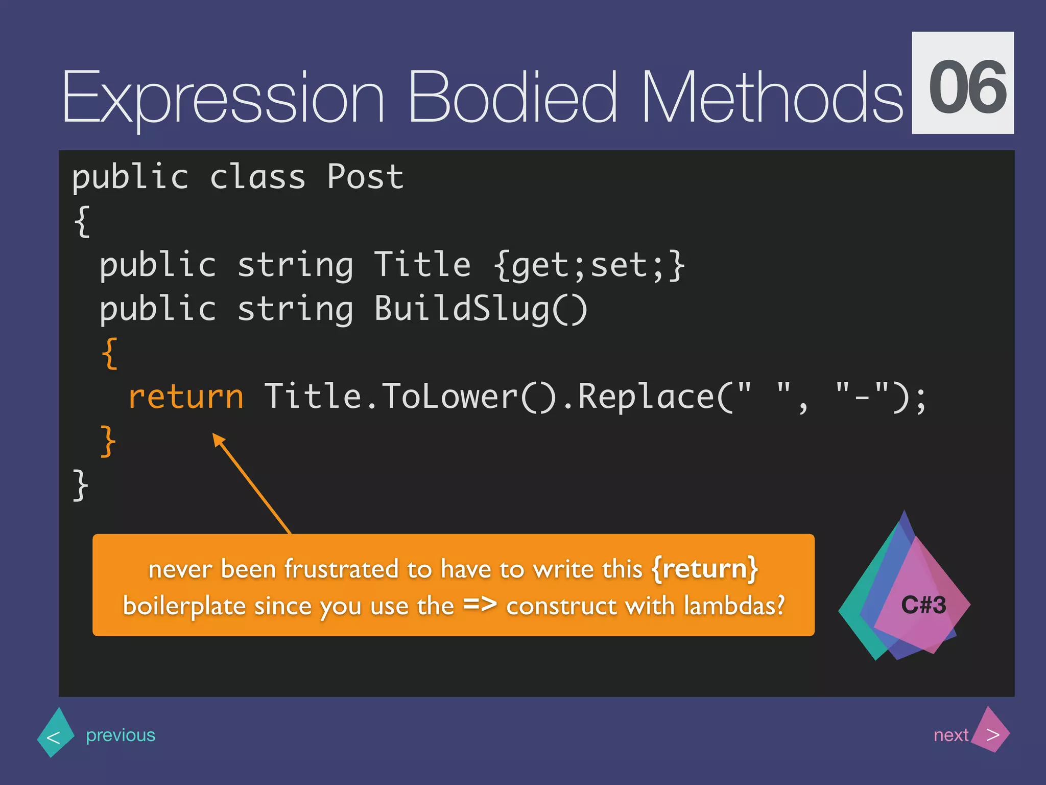 >< nextprevious
Expression Bodied Methods 06
public class Post
{
public string Title {get;set;}
public string BuildSlug()
{
return Title.ToLower().Replace(" ", "-"); 
}
}
C#3
never been frustrated to have to write this {return}
boilerplate since you use the => construct with lambdas?
 