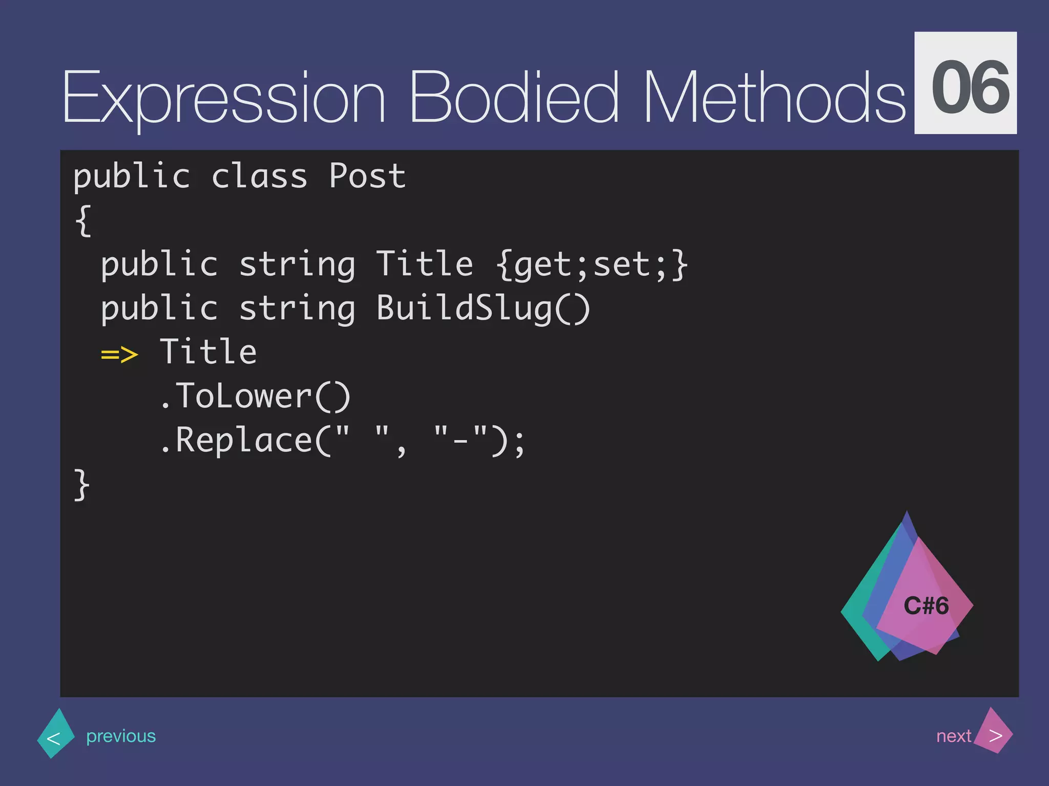 >< nextprevious
Expression Bodied Methods 06
public class Post
{
public string Title {get;set;}
public string BuildSlug()
=> Title
.ToLower()
.Replace(" ", "-");
}
C#6
 