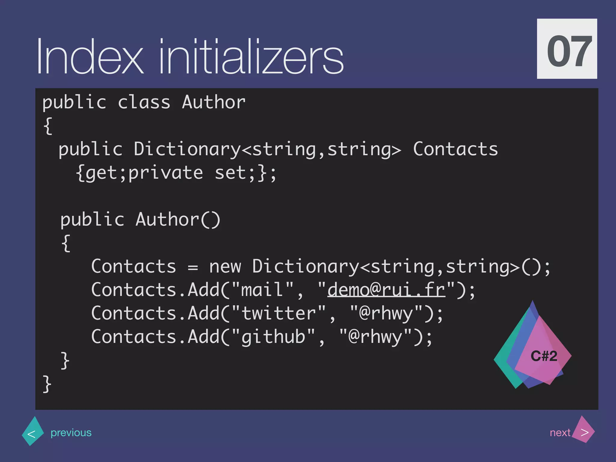 >< nextprevious
Index initializers 07
public class Author
{
public Dictionary<string,string> Contacts
{get;private set;};
public Author()
{
Contacts = new Dictionary<string,string>();
Contacts.Add("mail", "demo@rui.fr");
Contacts.Add("twitter", "@rhwy");
Contacts.Add("github", "@rhwy");
}
}
C#2
 