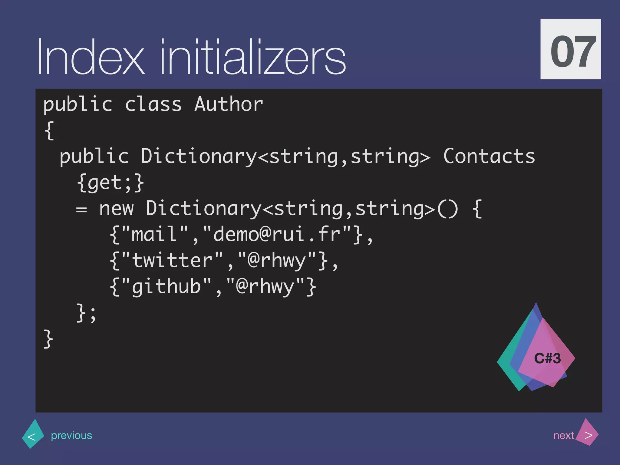 >< nextprevious
Index initializers 07
public class Author
{
public Dictionary<string,string> Contacts
{get;}
= new Dictionary<string,string>() {
{"mail","demo@rui.fr"},
{"twitter","@rhwy"},
{"github","@rhwy"}
};
}
C#3
 
