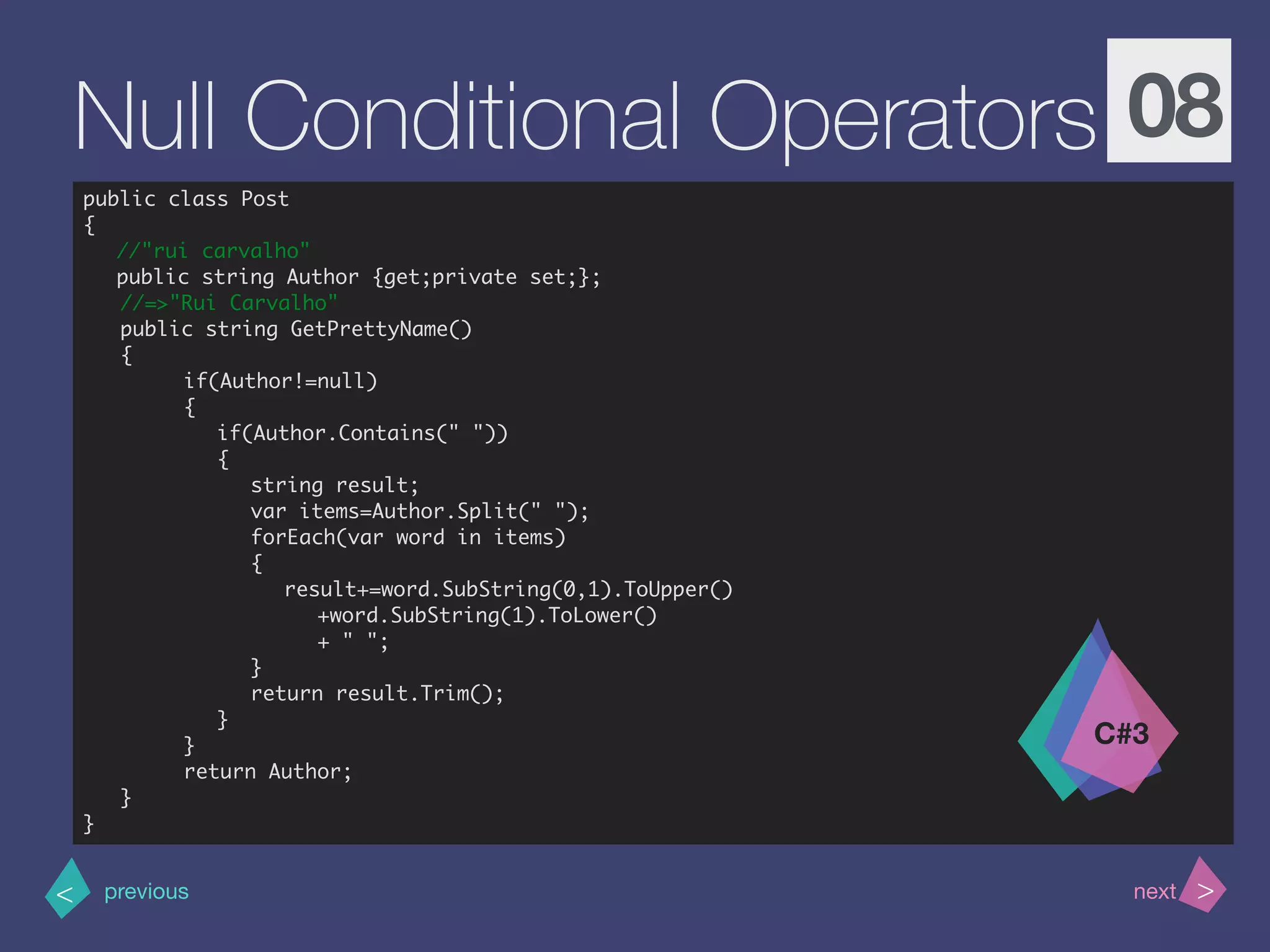 >< nextprevious
Null Conditional Operators 08
public class Post
{
//"rui carvalho"
public string Author {get;private set;};
//=>"Rui Carvalho"
public string GetPrettyName()
{
if(Author!=null)
{
if(Author.Contains(" "))
{
string result;
var items=Author.Split(" ");
forEach(var word in items)
{
result+=word.SubString(0,1).ToUpper()
+word.SubString(1).ToLower()
+ " ";
}
return result.Trim();
}
}
return Author;
}
}
C#3
 