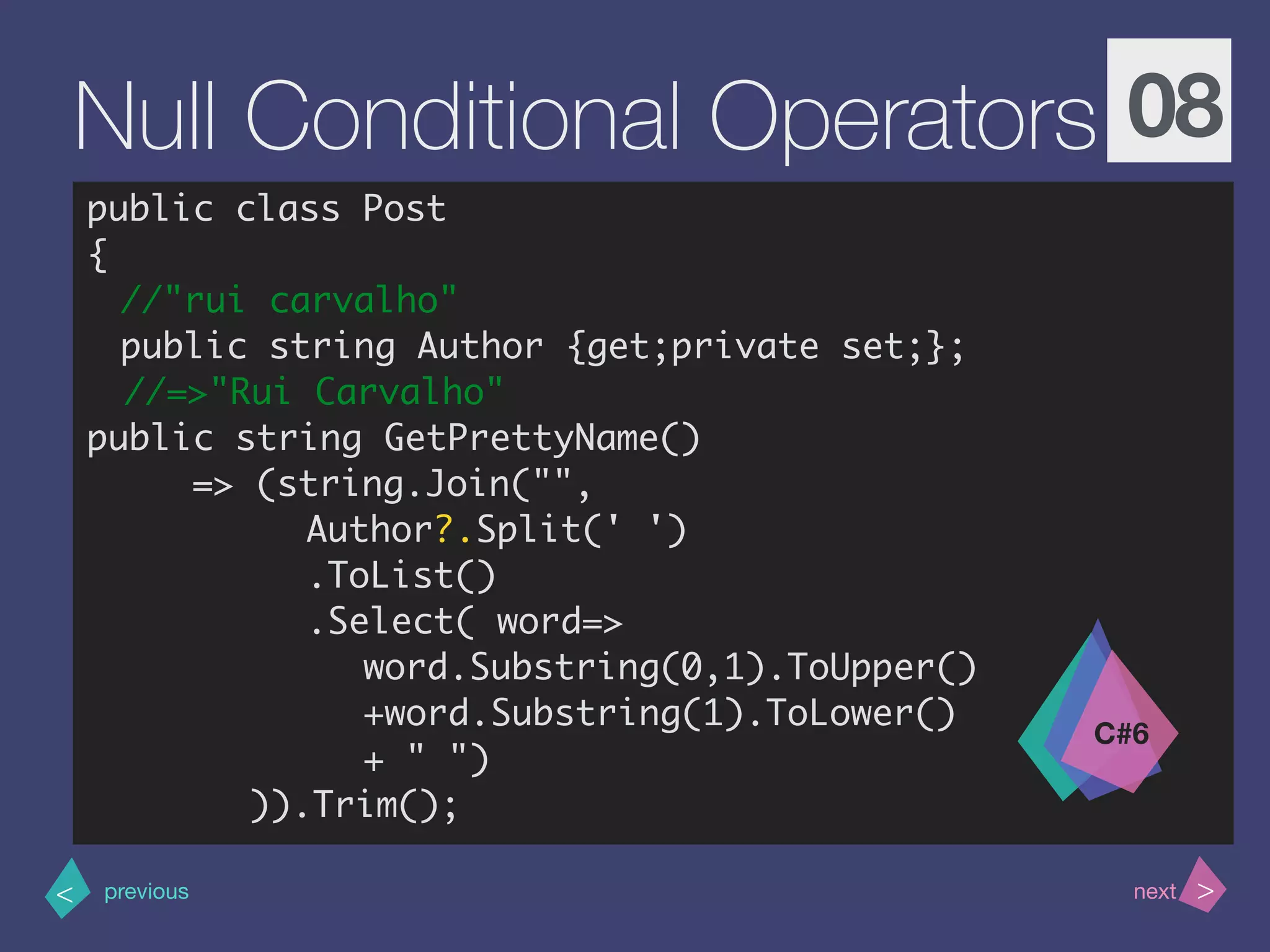 >< nextprevious
Null Conditional Operators 08
public class Post
{
//"rui carvalho"
public string Author {get;private set;};
//=>"Rui Carvalho"
public string GetPrettyName()
=> (string.Join("",
Author?.Split(' ')
.ToList()
.Select( word=>
word.Substring(0,1).ToUpper()
+word.Substring(1).ToLower()
+ " ")
)).Trim();
C#6
 