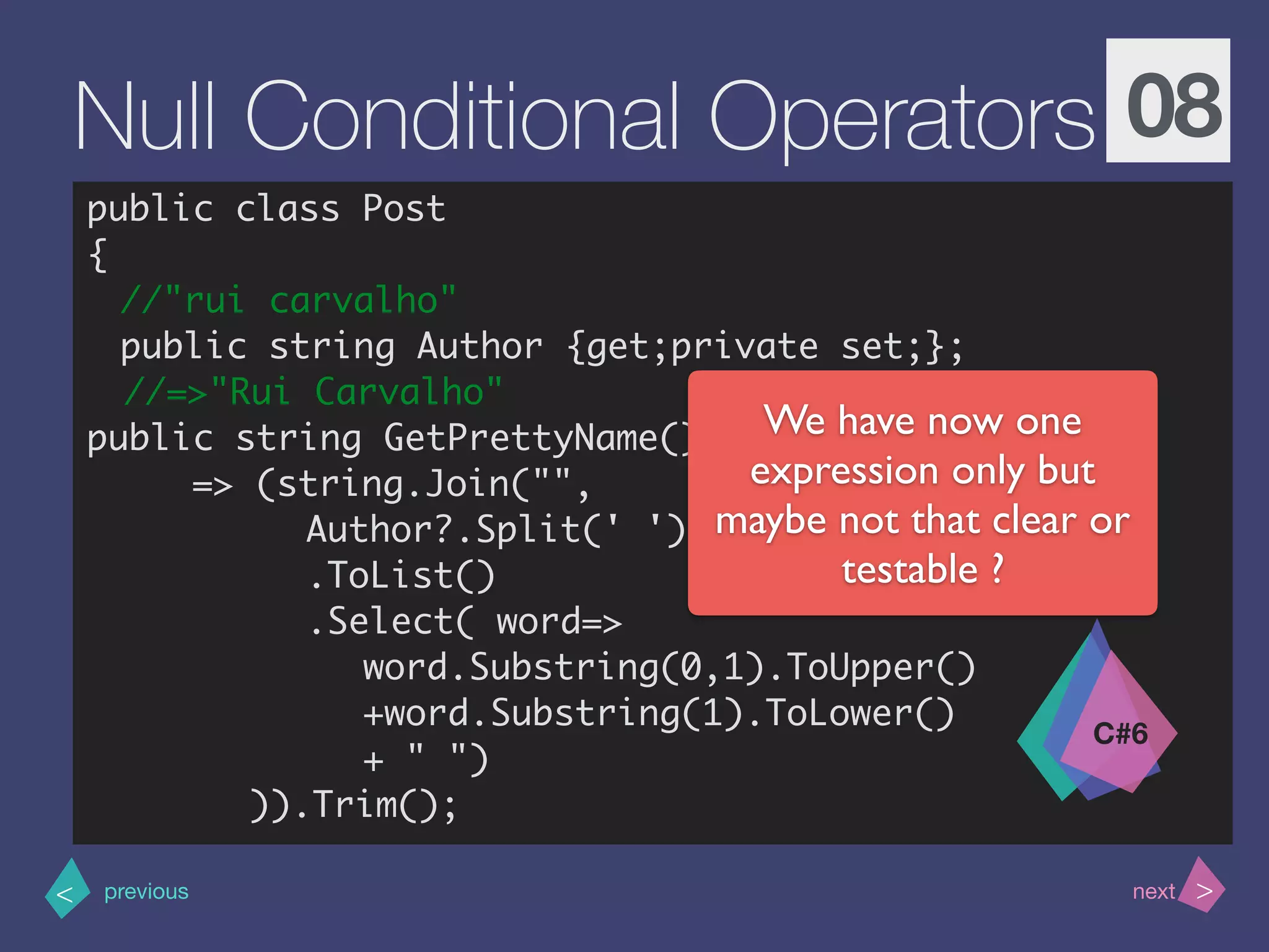 >< nextprevious
Null Conditional Operators 08
public class Post
{
//"rui carvalho"
public string Author {get;private set;};
//=>"Rui Carvalho"
public string GetPrettyName()
=> (string.Join("",
Author?.Split(' ')
.ToList()
.Select( word=>
word.Substring(0,1).ToUpper()
+word.Substring(1).ToLower()
+ " ")
)).Trim();
C#6
We have now one
expression only but
maybe not that clear or
testable ?
 