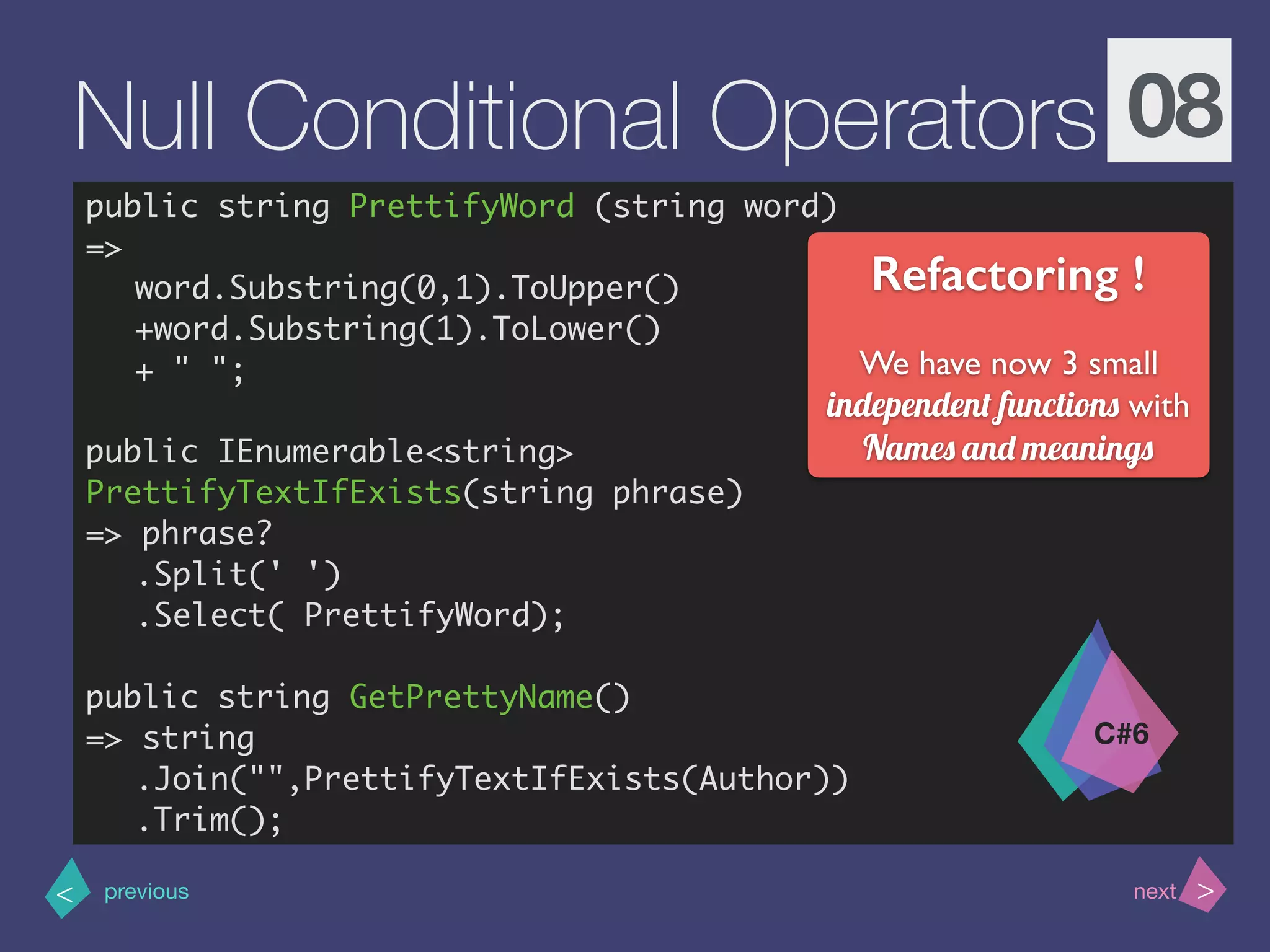 >< nextprevious
Null Conditional Operators 08
public string PrettifyWord (string word)
=>
word.Substring(0,1).ToUpper()
+word.Substring(1).ToLower()
+ " ";
public IEnumerable<string>
PrettifyTextIfExists(string phrase)
=> phrase?
.Split(' ')
.Select( PrettifyWord);
public string GetPrettyName()
=> string
.Join("",PrettifyTextIfExists(Author))
.Trim();
C#6
Refactoring !
We have now 3 small
independent functions with
Names and meanings
 