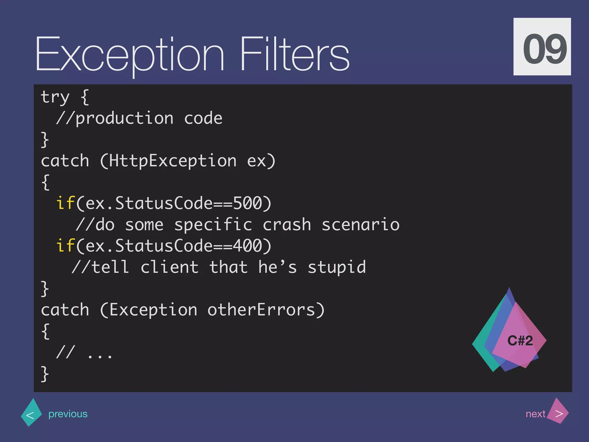 >< nextprevious
Exception Filters 09
try {
//production code
}
catch (HttpException ex)
{
if(ex.StatusCode==500)
//do some specific crash scenario
if(ex.StatusCode==400)
//tell client that he’s stupid
}
catch (Exception otherErrors)
{
// ...
}
C#2
 