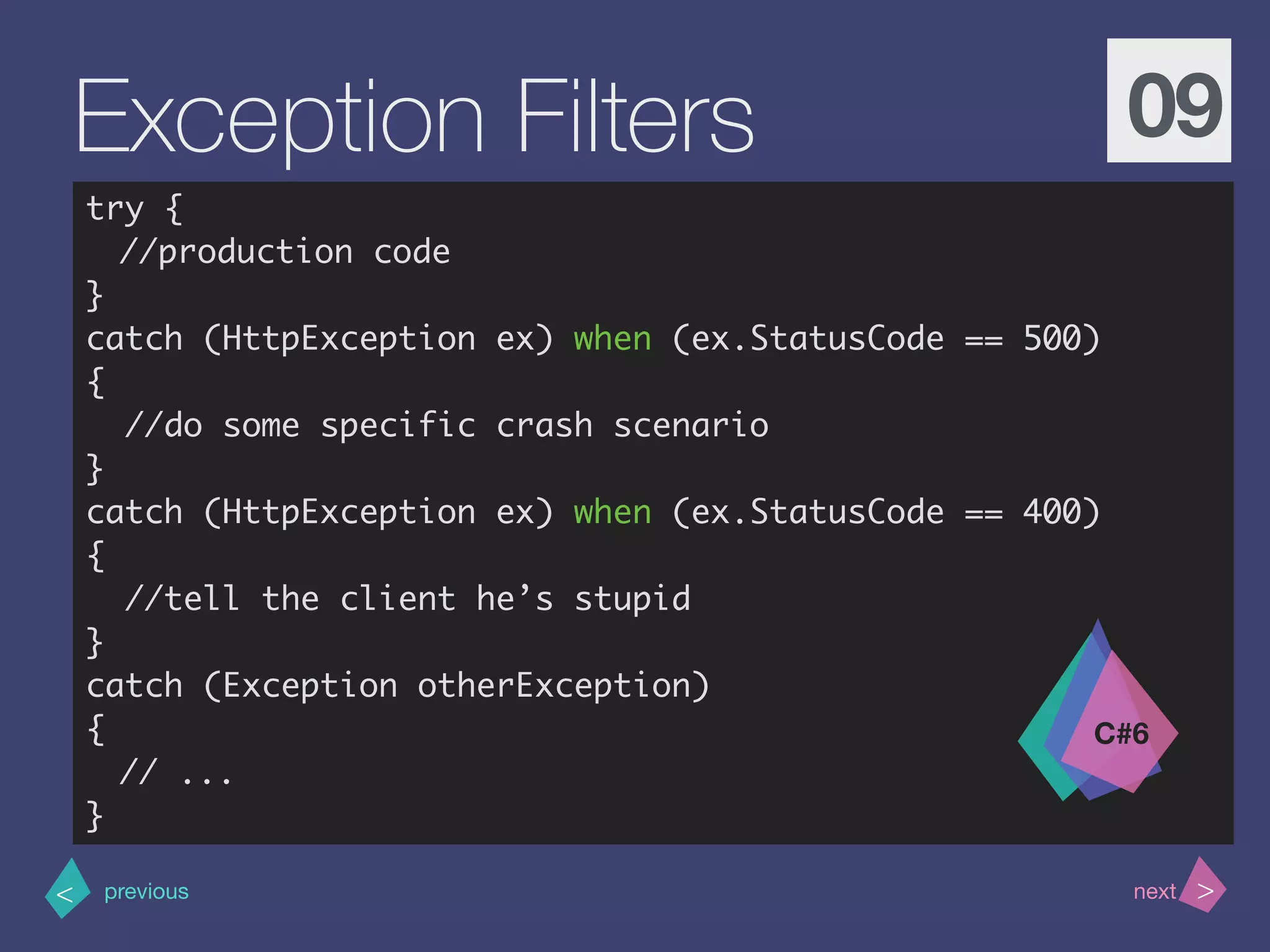 >< nextprevious
Exception Filters 09
try {
//production code
}
catch (HttpException ex) when (ex.StatusCode == 500)
{
//do some specific crash scenario
}
catch (HttpException ex) when (ex.StatusCode == 400)
{
//tell the client he’s stupid
}
catch (Exception otherException)
{
// ...
}
C#6
 