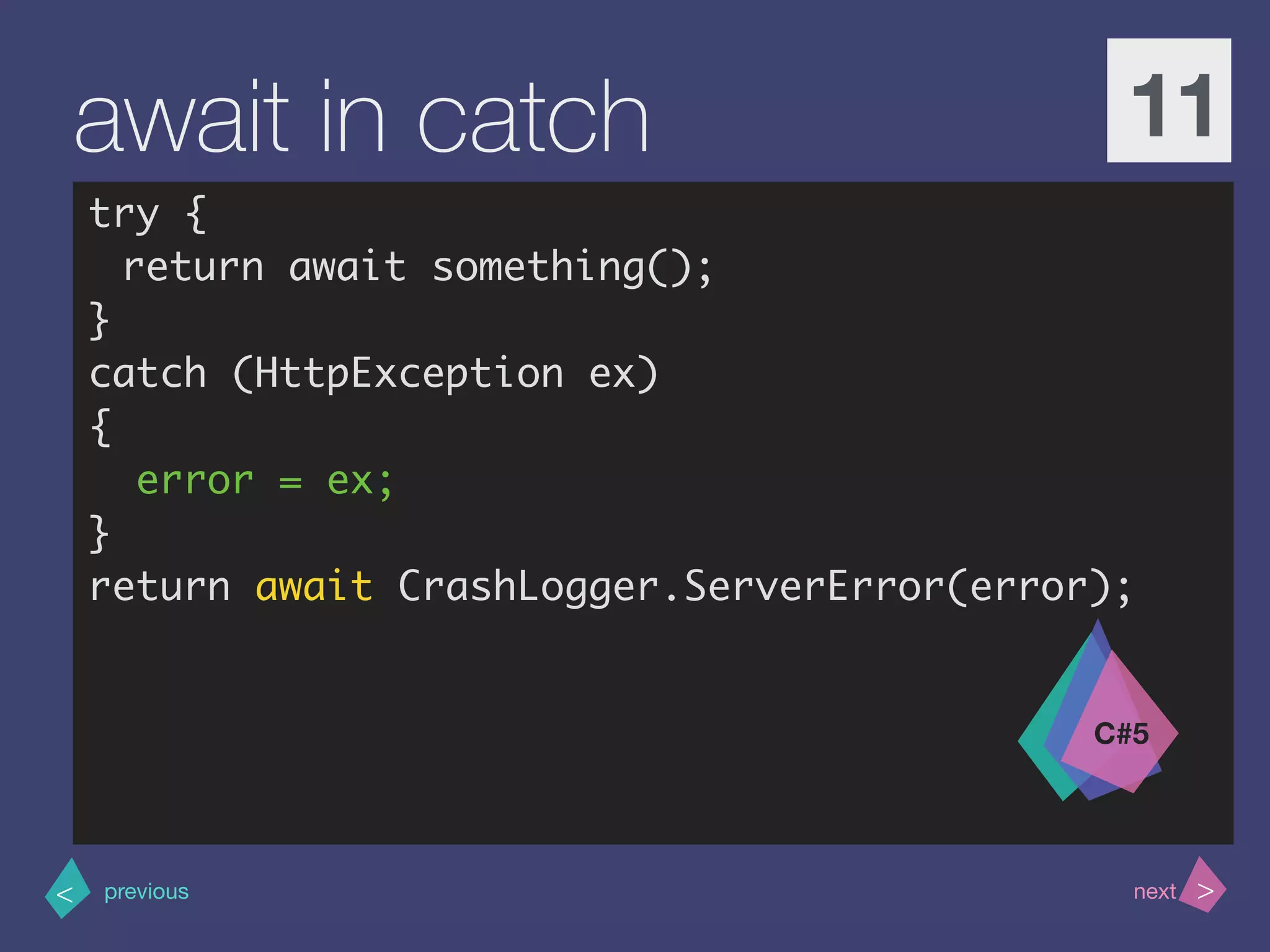 >< nextprevious
await in catch 11
try {
return await something();
}
catch (HttpException ex)
{
error = ex;
}
return await CrashLogger.ServerError(error);
C#5
 