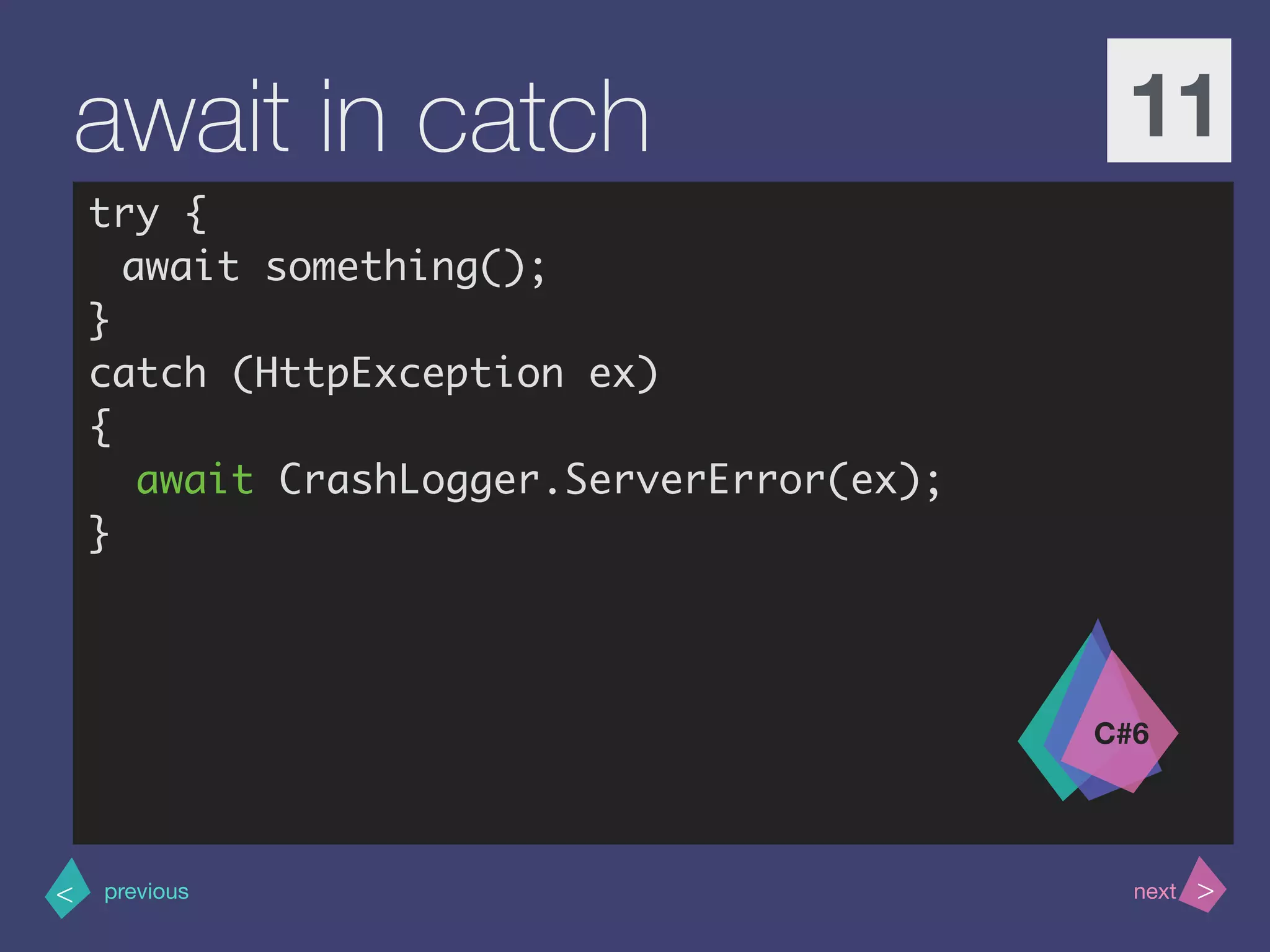 >< nextprevious
await in catch 11
try {
await something();
}
catch (HttpException ex)
{
await CrashLogger.ServerError(ex);
}
C#6
 