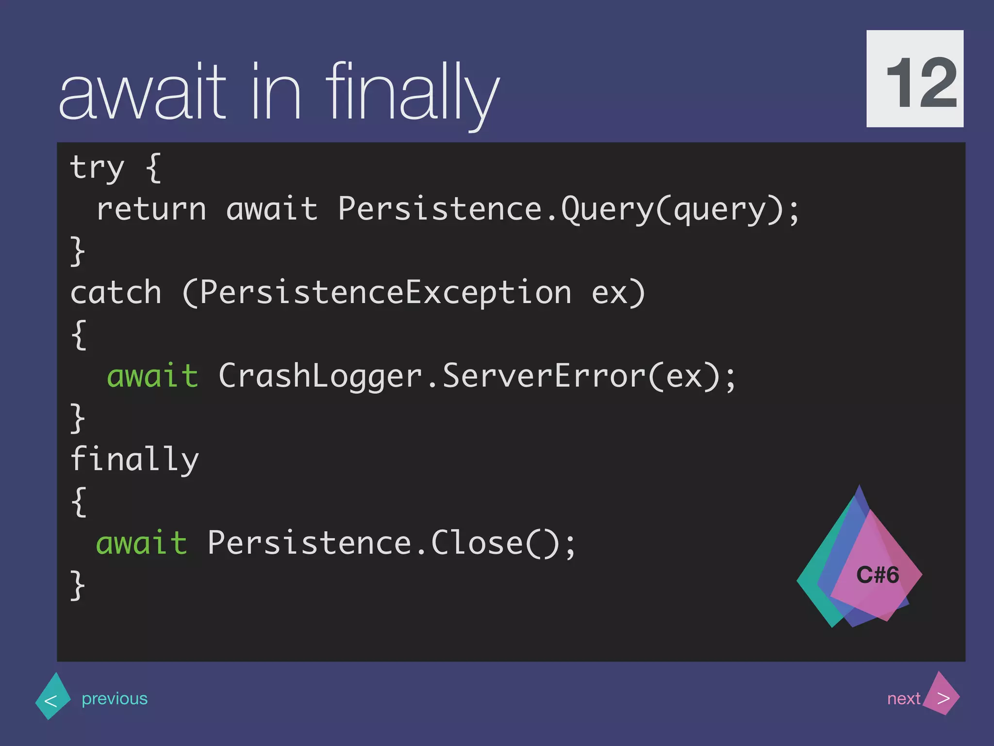 >< nextprevious
await in ﬁnally 12
try {
return await Persistence.Query(query);
}
catch (PersistenceException ex)
{
await CrashLogger.ServerError(ex);
}
finally
{
await Persistence.Close();
} C#6
 