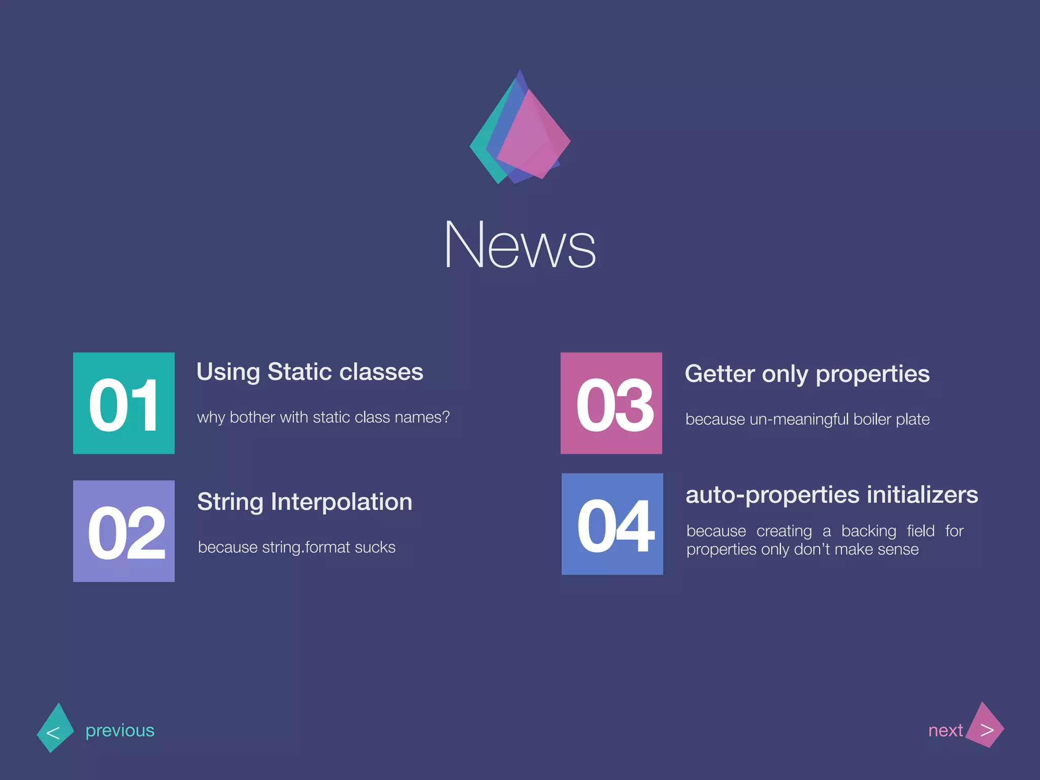 News
01
Using Static classes
why bother with static class names?
02
03
04
>< nextprevious
String Interpolation
because string.format sucks
Getter only properties
because un-meaningful boiler plate
auto-properties initializers
because creating a backing ﬁeld for
properties only don’t make sense
 