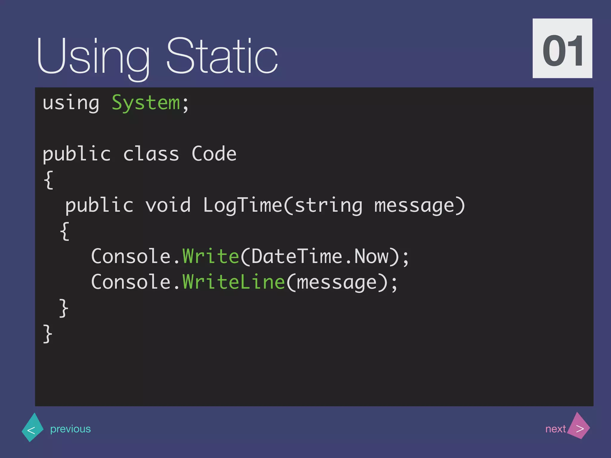 >< nextprevious
Using Static 01
using System;
public class Code
{
public void LogTime(string message)
{
Console.Write(DateTime.Now);
Console.WriteLine(message);
}
}
 