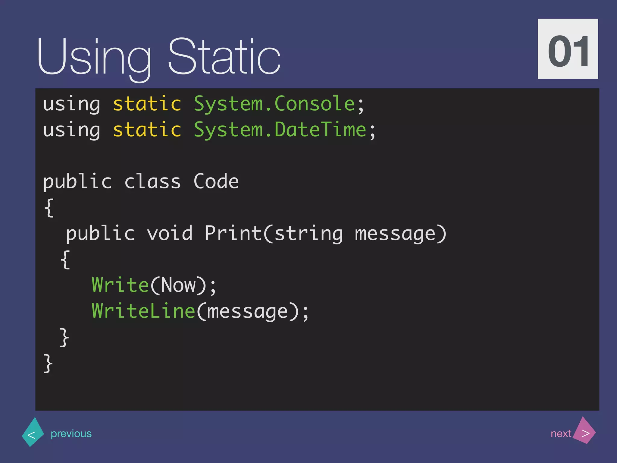 >< nextprevious
Using Static 01
using static System.Console;
using static System.DateTime;
public class Code
{
public void Print(string message)
{
Write(Now);
WriteLine(message);
}
}
 