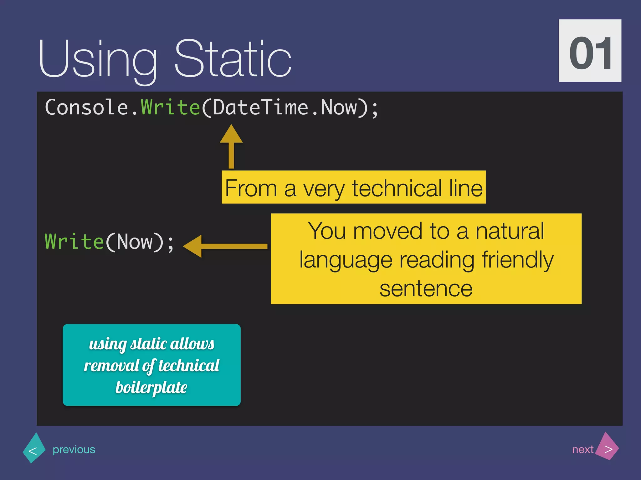 >< nextprevious
Using Static 01
Console.Write(DateTime.Now);
Write(Now);
From a very technical line
You moved to a natural
language reading friendly
sentence
using static allows
removal of technical
boilerplate
 
