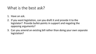 What is the best ask?
1. Have an ask.
2. If you want legislation, can you draft it and provide it to the
legislator? Provi...