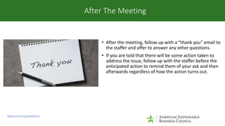 • After the meeting, follow up with a “thank you” email to
the staffer and offer to answer any other questions.
• If you a...