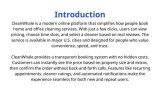 Introduction
CleanWhale is a modern online platform that simplifies how people book
home and office cleaning services. With just a few clicks, users can view
pricing, choose time slots, and select a cleaner based on real reviews. The
service is available in major U.S. cities and designed for people who value
convenience, speed, and trust.
CleanWhale provides a transparent booking system with no hidden costs.
Customers can instantly see the price based on property size and extras,
then confirm the order without back-and-forth calls. Features like recurring
appointments, cleaner ratings, and automated notifications make the
experience seamless for both new and repeat users.
 