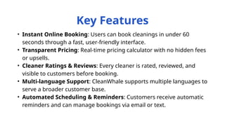 • Instant Online Booking: Users can book cleanings in under 60
seconds through a fast, user-friendly interface.
• Transparent Pricing: Real-time pricing calculator with no hidden fees
or upsells.
• Cleaner Ratings & Reviews: Every cleaner is rated, reviewed, and
visible to customers before booking.
• Multi-language Support: CleanWhale supports multiple languages to
serve a broader customer base.
• Automated Scheduling & Reminders: Customers receive automatic
reminders and can manage bookings via email or text.
Key Features
 