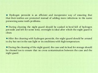 Hydrogen peroxide is an efficient and inexpensive way of ensuring that
that their teethes are protected instead of adding more infections in the name
preventing some teeth problems.
During cleaning the night guard should be soaked in bowl full of hydrogen
peroxide and left for some time, overnight is ideal after which the night guard is
clean.
After the cleaning with hydrogen peroxide, the night guard should be around
to dry but not in the sun light or in conditions with high temperature.
During the cleaning of the night guard, the case and its lead for storage should
be cleaned too to ensure that no cross contamination between the case and the
night guard.
 