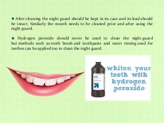 After cleaning the night guard should be kept in its case and its lead should
be intact. Similarly the mouth needs to be cleaned prior and after using the
night guard.
Hydrogen peroxide should never be used to clean the night guard
but methods such as tooth brush and toothpaste and water rinsing used for
teethes can be applied too to clean the night guard.
 