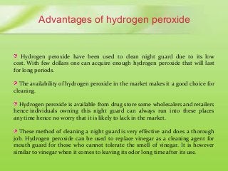 Advantages of hydrogen peroxide
Hydrogen peroxide have been used to clean night guard due to its low
cost. With few dollars one can acquire enough hydrogen peroxide that will last
for long periods.
The availability of hydrogen peroxide in the market makes it a good choice for
cleaning.
Hydrogen peroxide is available from drug store some wholesalers and retailers
hence individuals owning this night guard can always run into these places
any time hence no worry that it is likely to lack in the market.
These method of cleaning a night guard is very effective and does a thorough
job. Hydrogen peroxide can be used to replace vinegar as a cleaning agent for
mouth guard for those who cannot tolerate the smell of vinegar. It is however
similar to vinegar when it comes to leaving its odor long time after its use.
 