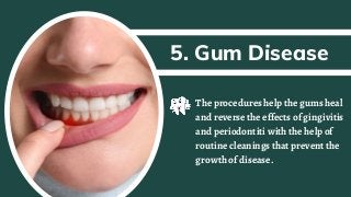 5. Gum Disease
The procedures help the gums heal
and reverse the effects of gingivitis
and periodontiti with the help of
routine cleanings that prevent the
growth of disease.
 