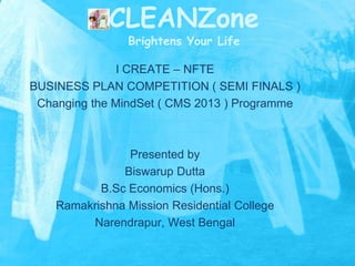CLEANZone
Brightens Your Life

I CREATE – NFTE
BUSINESS PLAN COMPETITION ( SEMI FINALS )
Changing the MindSet ( CMS 2013 ) Programme

Presented by
Biswarup Dutta
B.Sc Economics (Hons.)
Ramakrishna Mission Residential College
Narendrapur, West Bengal

 