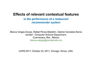 Effects of relevant contextual features
            in the performance of a restaurant
                   recommender system


                                                        ´
Blanca Vargas-Govea, Rafael Ponce-Medell´n, Gabriel Gonzalez-Serna
                                         ı
              cenidet - Computer Science Department.
                                         ´
                     Cuernavaca, Mor., Mexico
                  blanca.vargas@cenidet.edu.mx



       CARS-2011, October 23, 2011, Chicago, Illinois, USA.
 