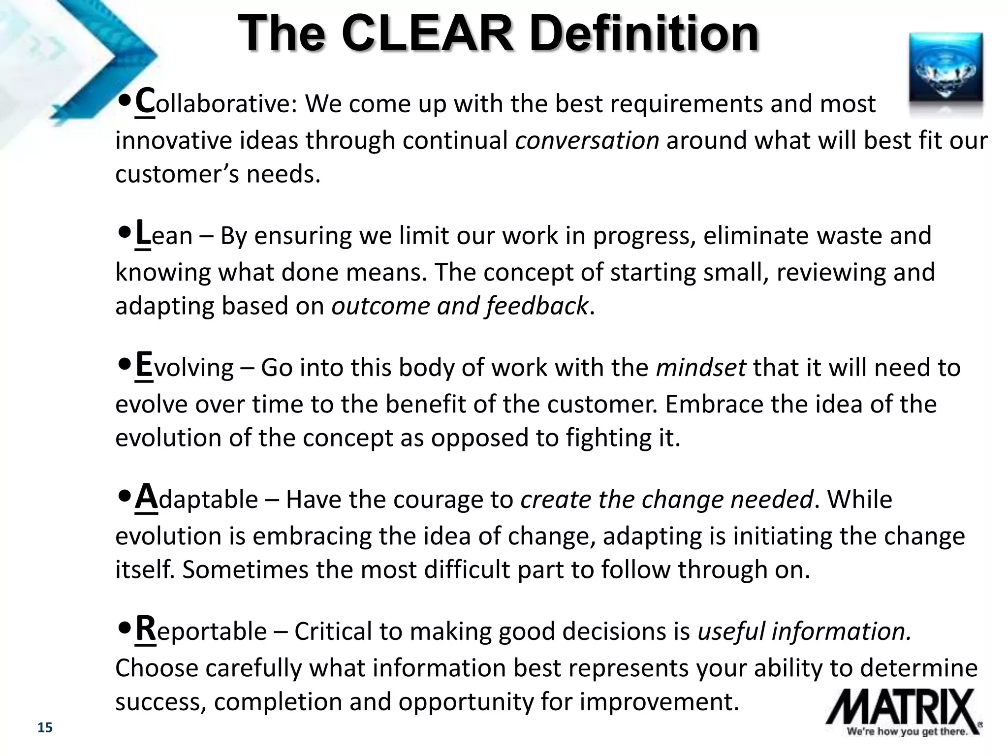 15
•Collaborative: We come up with the best requirements and most
innovative ideas through continual conversation around what will best fit our
customer’s needs.
•Lean – By ensuring we limit our work in progress, eliminate waste and
knowing what done means. The concept of starting small, reviewing and
adapting based on outcome and feedback.
•Evolving – Go into this body of work with the mindset that it will need to
evolve over time to the benefit of the customer. Embrace the idea of the
evolution of the concept as opposed to fighting it.
•Adaptable – Have the courage to create the change needed. While
evolution is embracing the idea of change, adapting is initiating the change
itself. Sometimes the most difficult part to follow through on.
•Reportable – Critical to making good decisions is useful information.
Choose carefully what information best represents your ability to determine
success, completion and opportunity for improvement.
The CLEAR Definition
 