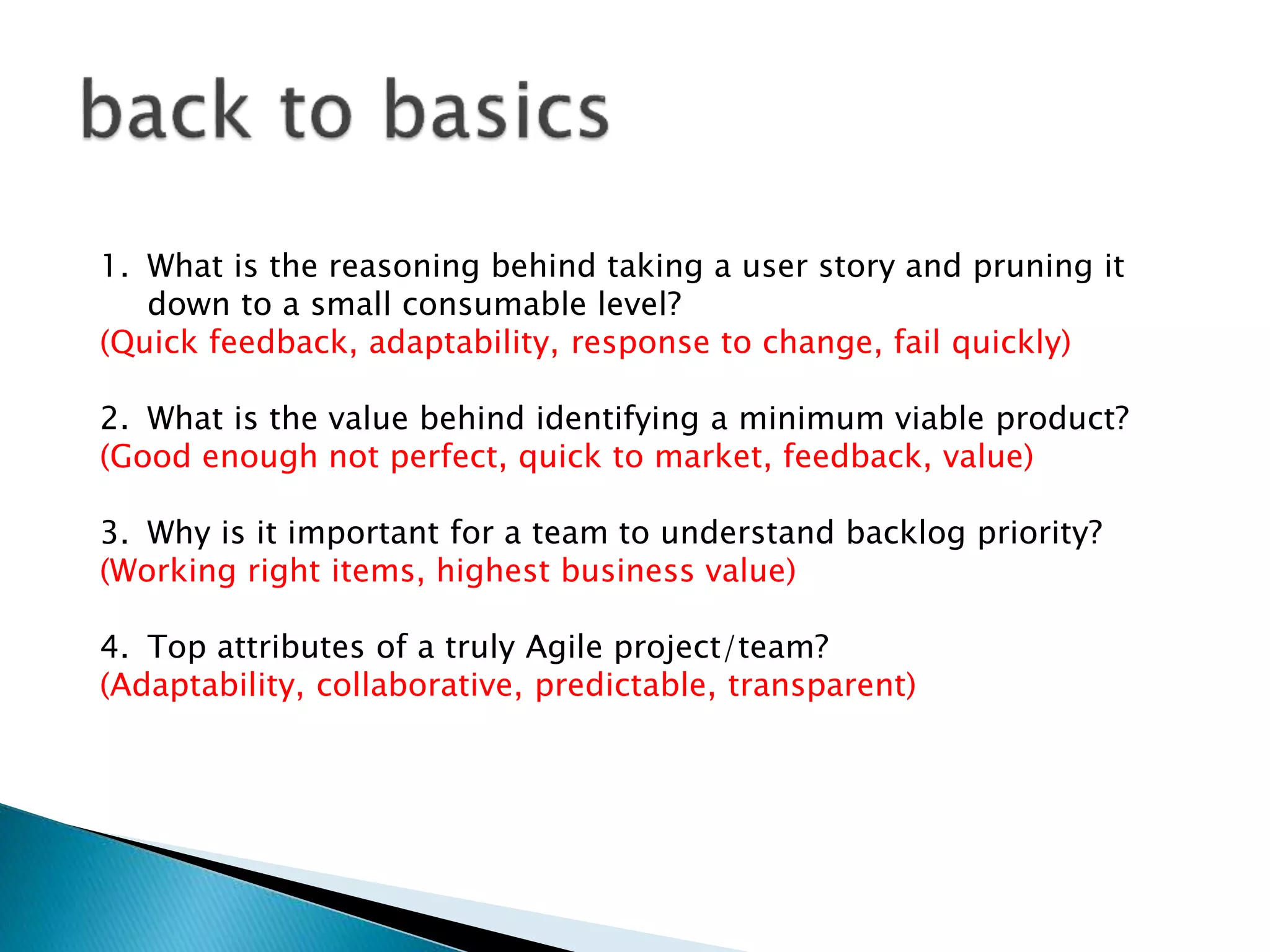 1. What is the reasoning behind taking a user story and pruning it
down to a small consumable level?
(Quick feedback, adaptability, response to change, fail quickly)
2. What is the value behind identifying a minimum viable product?
(Good enough not perfect, quick to market, feedback, value)
3. Why is it important for a team to understand backlog priority?
(Working right items, highest business value)
4. Top attributes of a truly Agile project/team?
(Adaptability, collaborative, predictable, transparent)
 