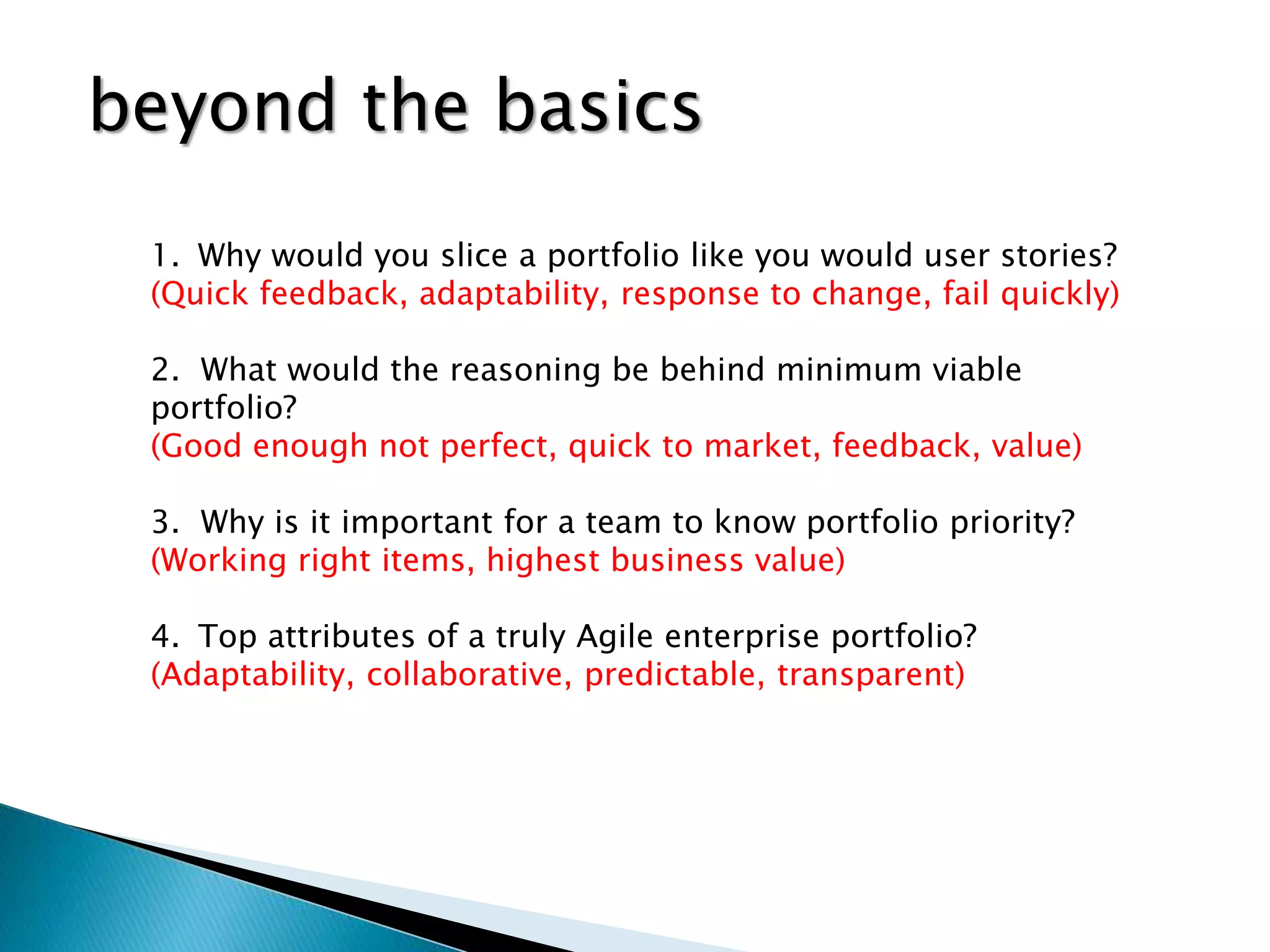 1. Why would you slice a portfolio like you would user stories?
(Quick feedback, adaptability, response to change, fail quickly)
2. What would the reasoning be behind minimum viable
portfolio?
(Good enough not perfect, quick to market, feedback, value)
3. Why is it important for a team to know portfolio priority?
(Working right items, highest business value)
4. Top attributes of a truly Agile enterprise portfolio?
(Adaptability, collaborative, predictable, transparent)
beyond the basics
 
