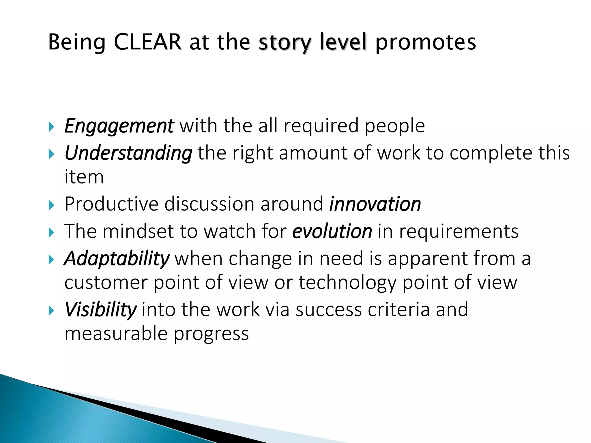 Being CLEAR at the story level promotes
 Engagement with the all required people
 Understanding the right amount of work to complete this
item
 Productive discussion around innovation
 The mindset to watch for evolution in requirements
 Adaptability when change in need is apparent from a
customer point of view or technology point of view
 Visibility into the work via success criteria and
measurable progress
 