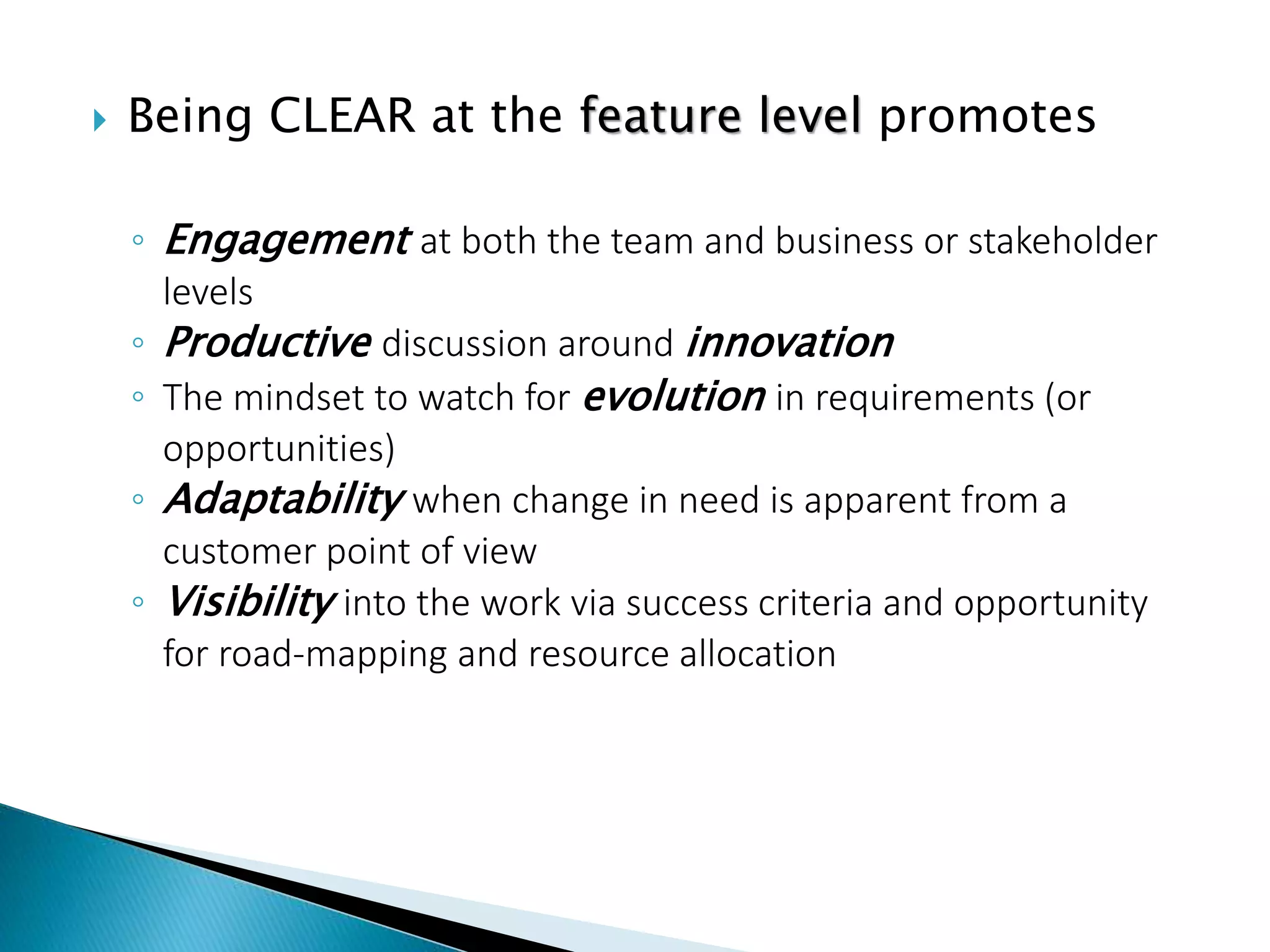  Being CLEAR at the feature level promotes
◦ Engagement at both the team and business or stakeholder
levels
◦ Productive discussion around innovation
◦ The mindset to watch for evolution in requirements (or
opportunities)
◦ Adaptability when change in need is apparent from a
customer point of view
◦ Visibility into the work via success criteria and opportunity
for road-mapping and resource allocation
 
