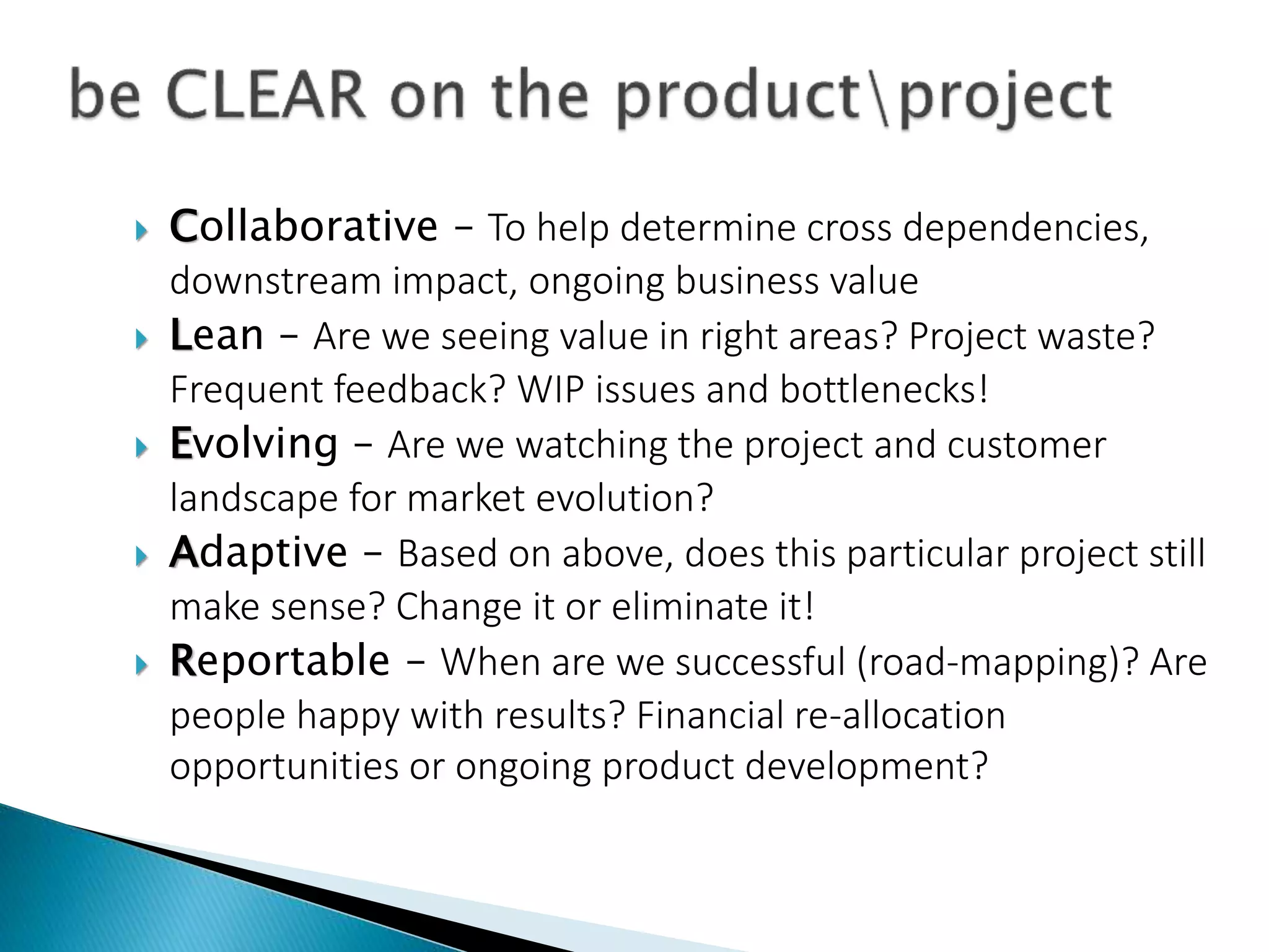  Collaborative – To help determine cross dependencies,
downstream impact, ongoing business value
 Lean – Are we seeing value in right areas? Project waste?
Frequent feedback? WIP issues and bottlenecks!
 Evolving – Are we watching the project and customer
landscape for market evolution?
 Adaptive – Based on above, does this particular project still
make sense? Change it or eliminate it!
 Reportable – When are we successful (road-mapping)? Are
people happy with results? Financial re-allocation
opportunities or ongoing product development?
 