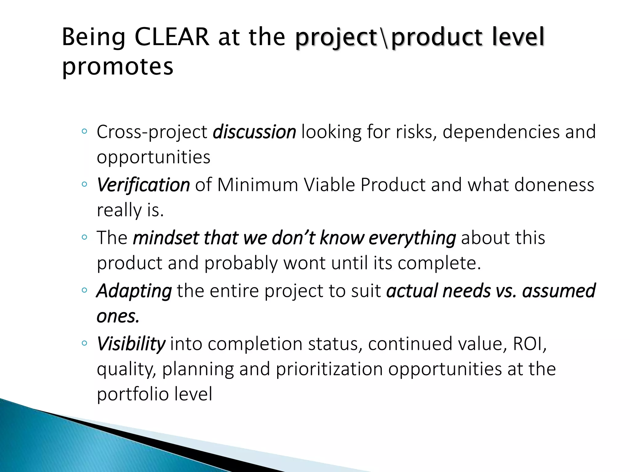 Being CLEAR at the projectproduct level
promotes
◦ Cross-project discussion looking for risks, dependencies and
opportunities
◦ Verification of Minimum Viable Product and what doneness
really is.
◦ The mindset that we don’t know everything about this
product and probably wont until its complete.
◦ Adapting the entire project to suit actual needs vs. assumed
ones.
◦ Visibility into completion status, continued value, ROI,
quality, planning and prioritization opportunities at the
portfolio level
 