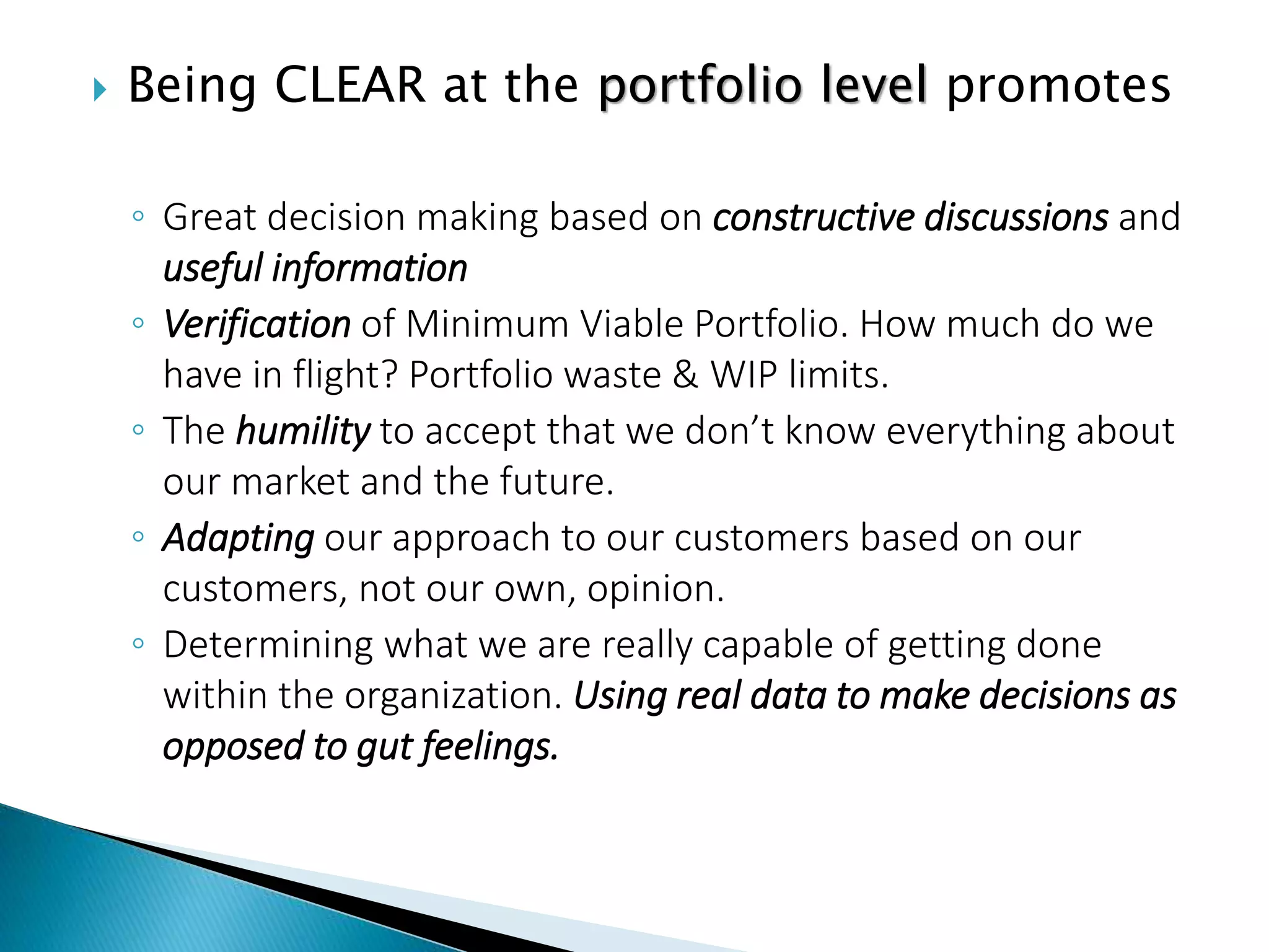  Being CLEAR at the portfolio level promotes
◦ Great decision making based on constructive discussions and
useful information
◦ Verification of Minimum Viable Portfolio. How much do we
have in flight? Portfolio waste & WIP limits.
◦ The humility to accept that we don’t know everything about
our market and the future.
◦ Adapting our approach to our customers based on our
customers, not our own, opinion.
◦ Determining what we are really capable of getting done
within the organization. Using real data to make decisions as
opposed to gut feelings.
 