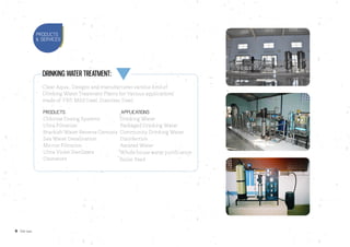 6 Clear aqua
Drinking Water Treatment:
Clear Aqua., Designs and manufactures various kind of
Drinking Water Treatment Plants for Various applications
made of FRP, Mild Steel, Stainless Steel.
Products				 Applications
Chlorine Dosing Systems		 Drinking Water
Ultra Filtration			 Packaged Drinking Water
Brackish Water Reverse Osmosis	 Community Drinking Water
Sea Water Desalination		 Disinfection
Micron Filtration			 Aerated Water
Ultra Violet Sterilizers	
Ozonators	
PRODUCTS
& SERVICES
Whole house water purification
Boiler Feed
 