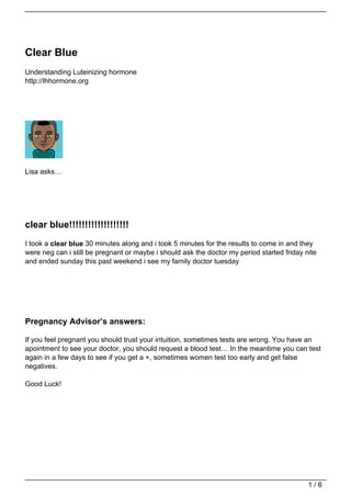 Clear Blue
Understanding Luteinizing hormone
http://lhhormone.org




Lisa asks…




clear blue!!!!!!!!!!!!!!!!!!!
I took a clear blue 30 minutes along and i took 5 minutes for the results to come in and they
were neg can i still be pregnant or maybe i should ask the doctor my period started friday nite
and ended sunday this past weekend i see my family doctor tuesday




Pregnancy Advisor’s answers:

If you feel pregnant you should trust your intuition, sometimes tests are wrong. You have an
apointment to see your doctor, you should request a blood test… In the meantime you can test
again in a few days to see if you get a +, sometimes women test too early and get false
negatives.

Good Luck!




                                                                                            1/6
 