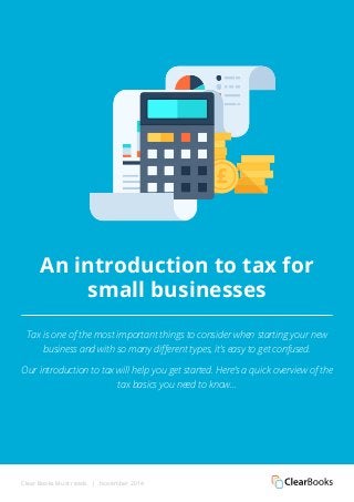 An introduction to tax for 
small businesses 
Tax is one of the most important things to consider when starting your new 
business and with so many different types, it’s easy to get confused. 
Our introduction to tax will help you get started. Here’s a quick overview of the 
tax basics you need to know... 
Clear Books Must reads | November 2014 
 