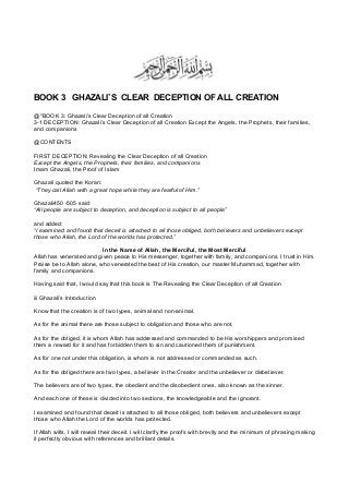 BOOK 3 GHAZALI’S CLEAR DECEPTION OF ALL CREATION
@*BOOK 3: Ghazali’s Clear Deception of all Creation
3-1 DECEPTION: Ghazali’s Clear Deception of all Creation Except the Angels, the Prophets, their families,
and companions
@CONTENTS
FIRST DECEPTION: Revealing the Clear Deception of all Creation
Except the Angels, the Prophets, their families, and companions
Imam Ghazali, the Proof of Islam
Ghazali quoted the Koran:
“They call Allah with a great hope while they are fearful of Him.”
Ghazali450 -505 said:
“All people are subject to deception, and deception is subject to all people”
and added:
“I examined and found that deceit is attached to all those obliged, both believers and unbelievers except
those who Allah, the Lord of the worlds has protected.”
In the Name of Allah, the Merciful, the Most Merciful
Allah has venerated and given peace to His messenger, together with family, and companions. I trust in Him.
Praise be to Allah alone, who venerated the best of His creation, our master Muhammad, together with
family and companions.
Having said that, I would say that this book is The Revealing the Clear Deception of all Creation
iii Ghazali’s Introduction
Know that the creation is of two types, animal and non-animal.
As for the animal there are those subject to obligation and those who are not.
As for the obliged, it is whom Allah has addressed and commanded to be His worshippers and promised
them a reward for it and has forbidden them to sin and cautioned them of punishment.
As for one not under this obligation, is whom is not addressed or commanded as such.
As for the obliged there are two types, a believer in the Creator and the unbeliever or disbeliever.
The believers are of two types, the obedient and the disobedient ones, also known as the sinner.
And each one of these is divided into two sections, the knowledgeable and the ignorant.
I examined and found that deceit is attached to all those obliged, both believers and unbelievers except
those who Allah the Lord of the worlds has protected.
If Allah wills, I will reveal their deceit. I will clarify the proofs with brevity and the minimum of phrasing making
it perfectly obvious with references and brilliant details.
 