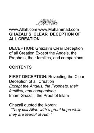 www.Allah.com www.Muhammad.com
GHAZALI’S CLEAR DECEPTION OF
ALL CREATION
DECEPTION: Ghazali’s Clear Deception
of all Creation Except the Angels, the
Prophets, their families, and companions
CONTENTS
FIRST DECEPTION: Revealing the Clear
Deception of all Creation
Except the Angels, the Prophets, their
families, and companions
Imam Ghazali, the Proof of Islam
Ghazali quoted the Koran:
“They call Allah with a great hope while
they are fearful of Him.”
 