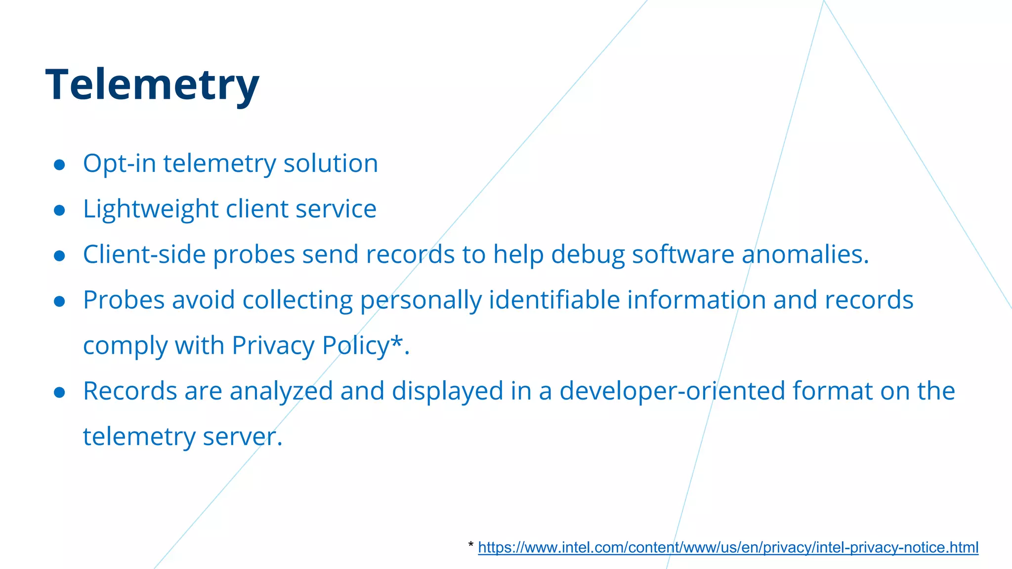 Telemetry
● Opt-in telemetry solution
● Lightweight client service
● Client-side probes send records to help debug software anomalies.
● Probes avoid collecting personally identifiable information and records
comply with Privacy Policy*.
● Records are analyzed and displayed in a developer-oriented format on the
telemetry server.
* https://www.intel.com/content/www/us/en/privacy/intel-privacy-notice.html
 