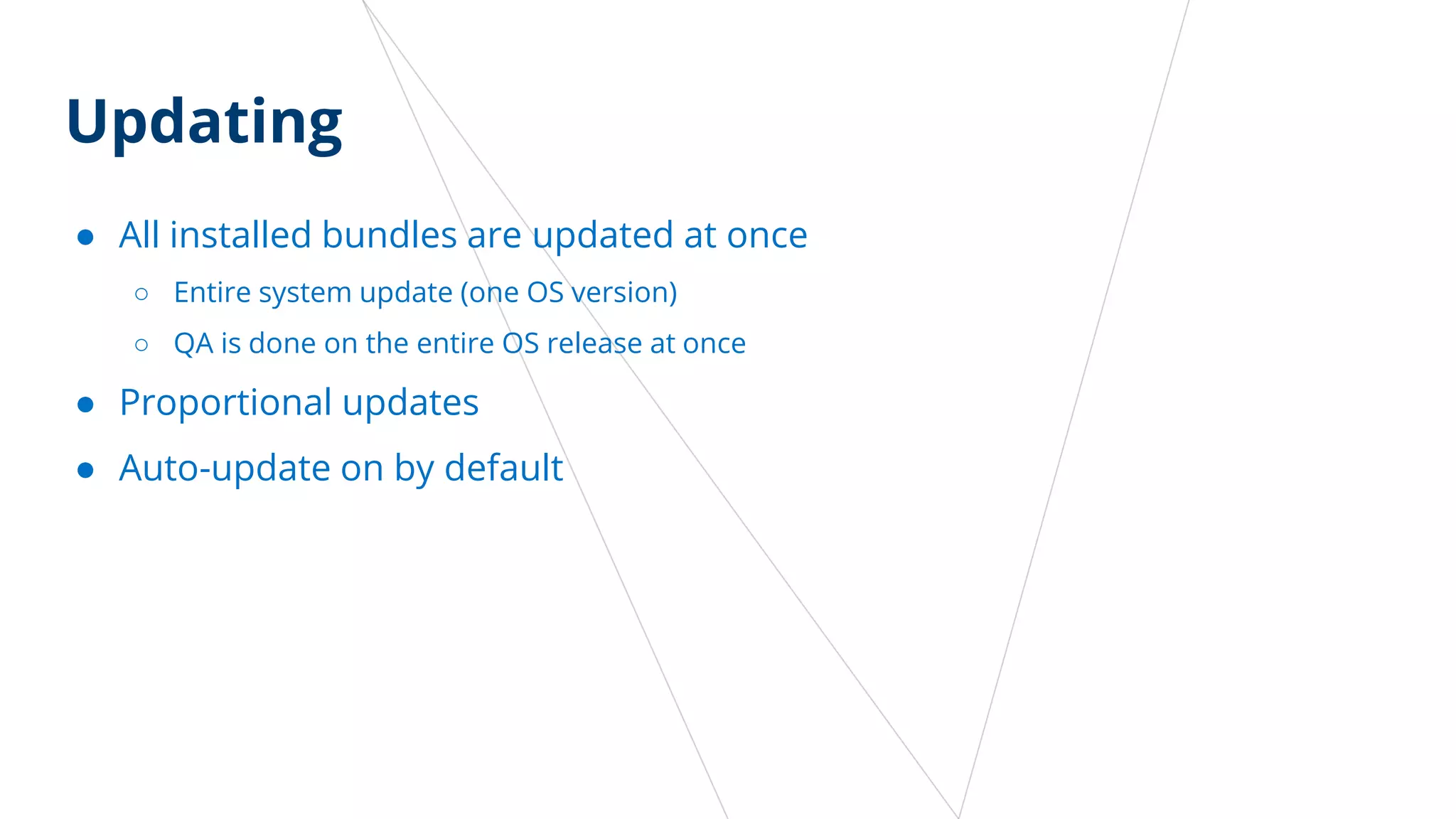 Updating
● All installed bundles are updated at once
○ Entire system update (one OS version)
○ QA is done on the entire OS release at once
● Proportional updates
● Auto-update on by default
 