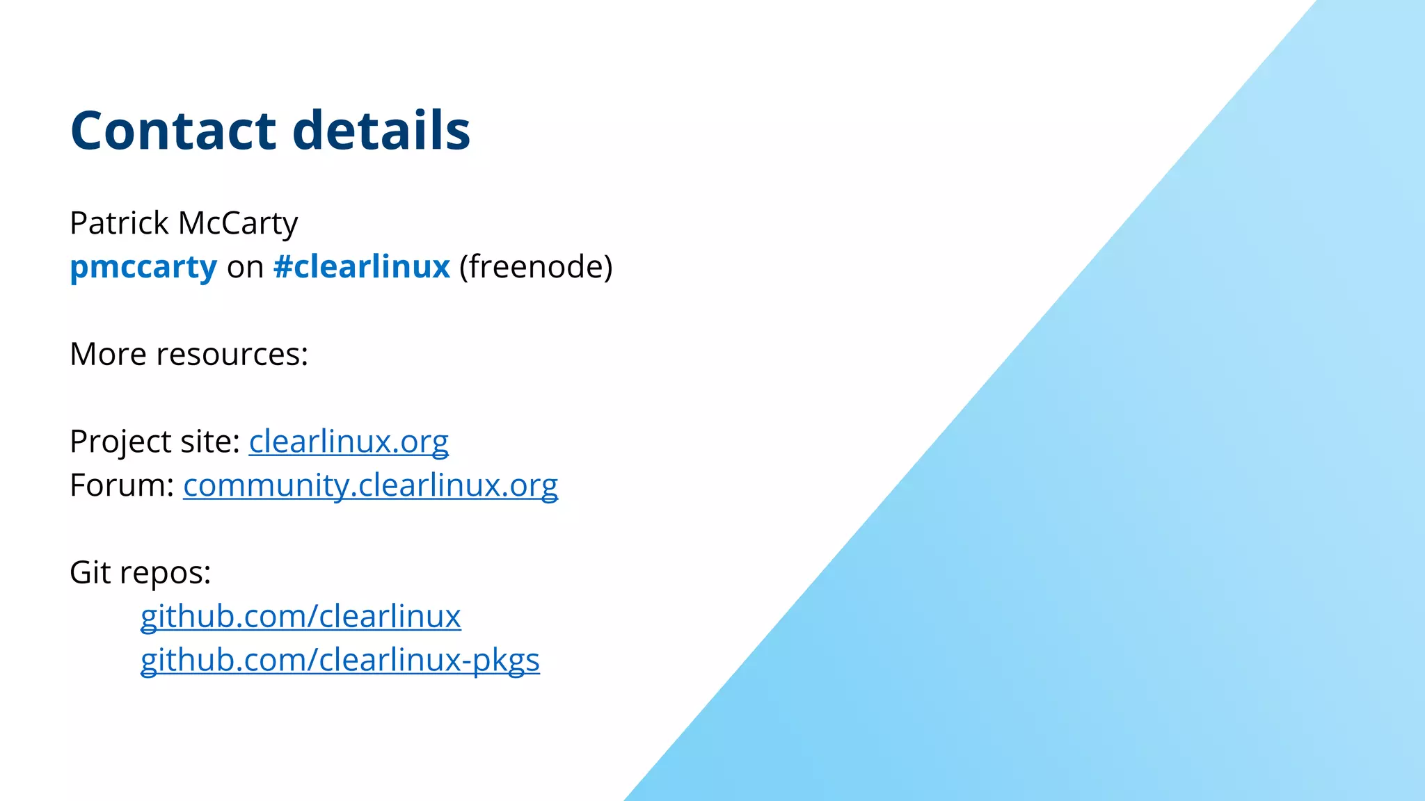 Contact details
Patrick McCarty
pmccarty on #clearlinux (freenode)
More resources:
Project site: clearlinux.org
Forum: community.clearlinux.org
Git repos:
github.com/clearlinux
github.com/clearlinux-pkgs
 
